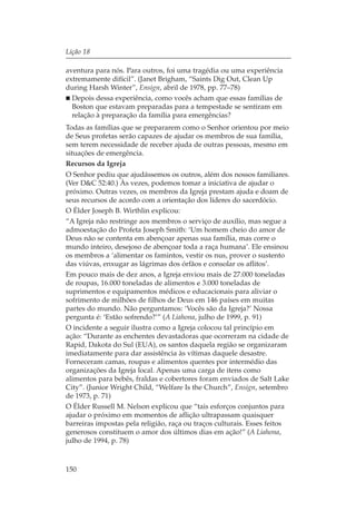 Lição 18

aventura para nós. Para outros, foi uma tragédia ou uma experiência
extremamente difícil”. (Janet Brigham, “Saints Dig Out, Clean Up
during Harsh Winter”, Ensign, abril de 1978, pp. 77–78)
  Depois dessa experiência, como vocês acham que essas famílias de
  Boston que estavam preparadas para a tempestade se sentiram em
  relação à preparação da família para emergências?
Todas as famílias que se prepararem como o Senhor orientou por meio
de Seus profetas serão capazes de ajudar os membros de sua família,
sem terem necessidade de receber ajuda de outras pessoas, mesmo em
situações de emergência.
Recursos da Igreja
O Senhor pediu que ajudássemos os outros, além dos nossos familiares.
(Ver D&C 52:40.) Às vezes, podemos tomar a iniciativa de ajudar o
próximo. Outras vezes, os membros da Igreja prestam ajuda e doam de
seus recursos de acordo com a orientação dos líderes do sacerdócio.
O Élder Joseph B. Wirthlin explicou:
“A Igreja não restringe aos membros o serviço de auxílio, mas segue a
admoestação do Profeta Joseph Smith: ‘Um homem cheio do amor de
Deus não se contenta em abençoar apenas sua família, mas corre o
mundo inteiro, desejoso de abençoar toda a raça humana’. Ele ensinou
os membros a ‘alimentar os famintos, vestir os nus, prover o sustento
das viúvas, enxugar as lágrimas dos órfãos e consolar os aflitos’.
Em pouco mais de dez anos, a Igreja enviou mais de 27.000 toneladas
de roupas, 16.000 toneladas de alimentos e 3.000 toneladas de
suprimentos e equipamentos médicos e educacionais para aliviar o
sofrimento de milhões de filhos de Deus em 146 países em muitas
partes do mundo. Não perguntamos: ‘Vocês são da Igreja?’ Nossa
pergunta é: ‘Estão sofrendo?’” (A Liahona, julho de 1999, p. 91)
O incidente a seguir ilustra como a Igreja colocou tal princípio em
ação: “Durante as enchentes devastadoras que ocorreram na cidade de
Rapid, Dakota do Sul (EUA), os santos daquela região se organizaram
imediatamente para dar assistência às vítimas daquele desastre.
Forneceram camas, roupas e alimentos quentes por intermédio das
organizações da Igreja local. Apenas uma carga de itens como
alimentos para bebês, fraldas e cobertores foram enviados de Salt Lake
City”. (Junior Wright Child, “Welfare Is the Church”, Ensign, setembro
de 1973, p. 71)
O Élder Russell M. Nelson explicou que “tais esforços conjuntos para
ajudar o próximo em momentos de aflição ultrapassam quaisquer
barreiras impostas pela religião, raça ou traços culturais. Esses feitos
generosos constituem o amor dos últimos dias em ação!” (A Liahona,
julho de 1994, p. 78)



150
 