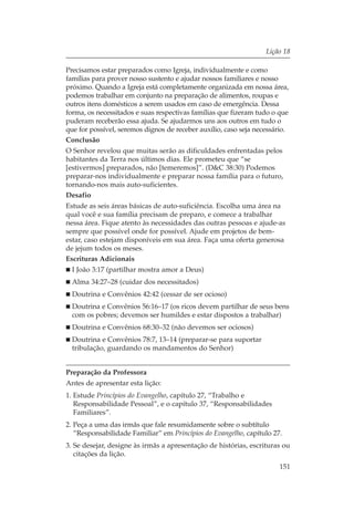 Lição 18

Precisamos estar preparados como Igreja, individualmente e como
famílias para prover nosso sustento e ajudar nossos familiares e nosso
próximo. Quando a Igreja está completamente organizada em nossa área,
podemos trabalhar em conjunto na preparação de alimentos, roupas e
outros itens domésticos a serem usados em caso de emergência. Dessa
forma, os necessitados e suas respectivas famílias que fizeram tudo o que
puderam receberão essa ajuda. Se ajudarmos uns aos outros em tudo o
que for possível, seremos dignos de receber auxílio, caso seja necessário.
Conclusão
O Senhor revelou que muitas serão as dificuldades enfrentadas pelos
habitantes da Terra nos últimos dias. Ele prometeu que “se
[estivermos] preparados, não [temeremos]”. (D&C 38:30) Podemos
preparar-nos individualmente e preparar nossa família para o futuro,
tornando-nos mais auto-suficientes.
Desafio
Estude as seis áreas básicas de auto-suficiência. Escolha uma área na
qual você e sua família precisam de preparo, e comece a trabalhar
nessa área. Fique atento às necessidades das outras pessoas e ajude-as
sempre que possível onde for possível. Ajude em projetos de bem-
estar, caso estejam disponíveis em sua área. Faça uma oferta generosa
de jejum todos os meses.
Escrituras Adicionais
  I João 3:17 (partilhar mostra amor a Deus)
  Alma 34:27–28 (cuidar dos necessitados)
  Doutrina e Convênios 42:42 (cessar de ser ocioso)
  Doutrina e Convênios 56:16–17 (os ricos devem partilhar de seus bens
  com os pobres; devemos ser humildes e estar dispostos a trabalhar)
  Doutrina e Convênios 68:30–32 (não devemos ser ociosos)
  Doutrina e Convênios 78:7, 13–14 (preparar-se para suportar
  tribulação, guardando os mandamentos do Senhor)


Preparação da Professora
Antes de apresentar esta lição:
1. Estude Princípios do Evangelho, capítulo 27, “Trabalho e
   Responsabilidade Pessoal”, e o capítulo 37, “Responsabilidades
   Familiares”.
2. Peça a uma das irmãs que fale resumidamente sobre o subtítulo
   “Responsabilidade Familiar” em Princípios do Evangelho, capítulo 27.
3. Se desejar, designe às irmãs a apresentação de histórias, escrituras ou
   citações da lição.
                                                                      151
 