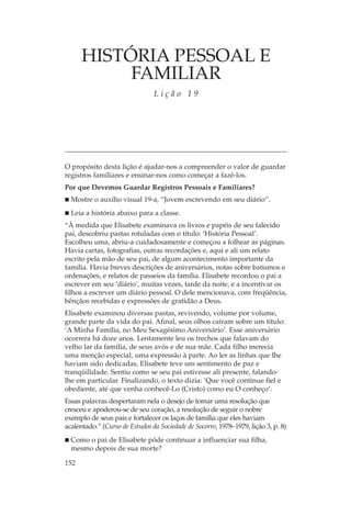 HISTÓRIA PESSOAL E
           FAMILIAR
                                Lição 19




O propósito desta lição é ajudar-nos a compreender o valor de guardar
registros familiares e ensinar-nos como começar a fazê-los.
Por que Devemos Guardar Registros Pessoais e Familiares?
  Mostre o auxílio visual 19-a, “Jovem escrevendo em seu diário”.
  Leia a história abaixo para a classe.
“À medida que Elisabete examinava os livros e papéis de seu falecido
pai, descobriu pastas rotuladas com o título: ‘História Pessoal’.
Escolheu uma, abriu-a cuidadosamente e começou a folhear as páginas.
Havia cartas, fotografias, outras recordações e, aqui e ali um relato
escrito pela mão de seu pai, de algum acontecimento importante da
família. Havia breves descrições de aniversários, notas sobre batismos e
ordenações, e relatos de passeios da família. Elisabete recordou o pai a
escrever em seu ‘diário’, muitas vezes, tarde da noite, e a incentivar os
filhos a escrever um diário pessoal. O dele mencionava, com freqüência,
bênçãos recebidas e expressões de gratidão a Deus.
Elisabete examinou diversas pastas, revivendo, volume por volume,
grande parte da vida do pai. Afinal, seus olhos caíram sobre um título:
‘A Minha Família, no Meu Sexagésimo Aniversário’. Esse aniversário
ocorrera há doze anos. Lentamente leu os trechos que falavam do
velho lar da família, de seus avós e de sua mãe. Cada filho merecia
uma menção especial, uma expressão à parte. Ao ler as linhas que lhe
haviam sido dedicadas, Elisabete teve um sentimento de paz e
tranqüilidade. Sentiu como se seu pai estivesse ali presente, falando-
lhe em particular. Finalizando, o texto dizia: ‘Que você continue fiel e
obediente, até que venha conhecê-Lo (Cristo) como eu O conheço’.
Essas palavras despertaram nela o desejo de tomar uma resolução que
cresceu e apoderou-se de seu coração, a resolução de seguir o nobre
exemplo de seus pais e fortalecer os laços de família que eles haviam
acalentado.” (Curso de Estudos da Sociedade de Socorro, 1978–1979, lição 3, p. 8)
  Como o pai de Elisabete pôde continuar a influenciar sua filha,
  mesmo depois de sua morte?

152
 