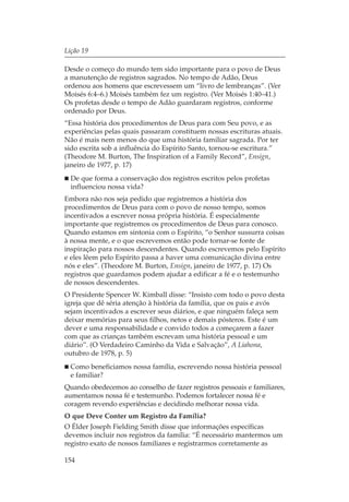 Lição 19

Desde o começo do mundo tem sido importante para o povo de Deus
a manutenção de registros sagrados. No tempo de Adão, Deus
ordenou aos homens que escrevessem um “livro de lembranças”. (Ver
Moisés 6:4–6.) Moisés também fez um registro. (Ver Moisés 1:40–41.)
Os profetas desde o tempo de Adão guardaram registros, conforme
ordenado por Deus.
“Essa história dos procedimentos de Deus para com Seu povo, e as
experiências pelas quais passaram constituem nossas escrituras atuais.
Não é mais nem menos do que uma história familiar sagrada. Por ter
sido escrita sob a influência do Espírito Santo, tornou-se escritura.”
(Theodore M. Burton, The Inspiration of a Family Record”, Ensign,
janeiro de 1977, p. 17)
  De que forma a conservação dos registros escritos pelos profetas
  influenciou nossa vida?
Embora não nos seja pedido que registremos a história dos
procedimentos de Deus para com o povo de nosso tempo, somos
incentivados a escrever nossa própria história. É especialmente
importante que registremos os procedimentos de Deus para conosco.
Quando estamos em sintonia com o Espírito, “o Senhor sussurra coisas
à nossa mente, e o que escrevemos então pode tornar-se fonte de
inspiração para nossos descendentes. Quando escrevemos pelo Espírito
e eles lêem pelo Espírito passa a haver uma comunicação divina entre
nós e eles”. (Theodore M. Burton, Ensign, janeiro de 1977, p. 17) Os
registros que guardamos podem ajudar a edificar a fé e o testemunho
de nossos descendentes.
O Presidente Spencer W. Kimball disse: “Insisto com todo o povo desta
igreja que dê séria atenção à história da família, que os pais e avós
sejam incentivados a escrever seus diários, e que ninguém faleça sem
deixar memórias para seus filhos, netos e demais pósteros. Este é um
dever e uma responsabilidade e convido todos a começarem a fazer
com que as crianças também escrevam uma história pessoal e um
diário”. (O Verdadeiro Caminho da Vida e Salvação”, A Liahona,
outubro de 1978, p. 5)
  Como beneficiamos nossa família, escrevendo nossa história pessoal
  e familiar?
Quando obedecemos ao conselho de fazer registros pessoais e familiares,
aumentamos nossa fé e testemunho. Podemos fortalecer nossa fé e
coragem revendo experiências e decidindo melhorar nossa vida.
O que Deve Conter um Registro da Família?
O Élder Joseph Fielding Smith disse que informações específicas
devemos incluir nos registros da família: “É necessário mantermos um
registro exato de nossos familiares e registrarmos corretamente as

154
 