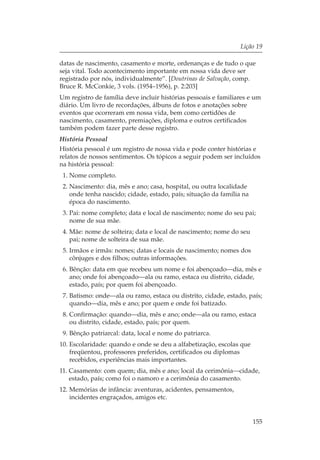 Lição 19

datas de nascimento, casamento e morte, ordenanças e de tudo o que
seja vital. Todo acontecimento importante em nossa vida deve ser
registrado por nós, individualmente”. [Doutrinas de Salvação, comp.
Bruce R. McConkie, 3 vols. (1954–1956), p. 2:203]
Um registro de família deve incluir histórias pessoais e familiares e um
diário. Um livro de recordações, álbuns de fotos e anotações sobre
eventos que ocorreram em nossa vida, bem como certidões de
nascimento, casamento, premiações, diploma e outros certificados
também podem fazer parte desse registro.
História Pessoal
História pessoal é um registro de nossa vida e pode conter histórias e
relatos de nossos sentimentos. Os tópicos a seguir podem ser incluídos
na história pessoal:
 1. Nome completo.
 2. Nascimento: dia, mês e ano; casa, hospital, ou outra localidade
    onde tenha nascido; cidade, estado, país; situação da família na
    época do nascimento.
 3. Pai: nome completo; data e local de nascimento; nome do seu pai;
    nome de sua mãe.
 4. Mãe: nome de solteira; data e local de nascimento; nome do seu
    pai; nome de solteira de sua mãe.
 5. Irmãos e irmãs: nomes; datas e locais de nascimento; nomes dos
    cônjuges e dos filhos; outras informações.
 6. Bênção: data em que recebeu um nome e foi abençoado—dia, mês e
    ano; onde foi abençoado—ala ou ramo, estaca ou distrito, cidade,
    estado, país; por quem foi abençoado.
 7. Batismo: onde—ala ou ramo, estaca ou distrito, cidade, estado, país;
    quando—dia, mês e ano; por quem e onde foi batizado.
 8. Confirmação: quando—dia, mês e ano; onde—ala ou ramo, estaca
    ou distrito, cidade, estado, país; por quem.
 9. Bênção patriarcal: data, local e nome do patriarca.
10. Escolaridade: quando e onde se deu a alfabetização, escolas que
    freqüentou, professores preferidos, certificados ou diplomas
    recebidos, experiências mais importantes.
11. Casamento: com quem; dia, mês e ano; local da cerimônia—cidade,
    estado, país; como foi o namoro e a cerimônia do casamento.
12. Memórias de infância: aventuras, acidentes, pensamentos,
    incidentes engraçados, amigos etc.


                                                                       155
 