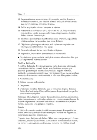 Lição 19

13. Experiências que aumentaram a fé: pessoais; na vida de outros
    membros da família, que tenham afetado a sua; as circunstâncias
    que envolveram sua conversão à Igreja.
14. Saúde: registro incluindo doenças e acidentes.
15. Vida familiar: deveres de casa, atividades no lar, relacionamento
    com irmãos e irmãs, lugares onde viveu, viagens com a família;
    férias, animais de estimação.
16. Talentos e passatempos: talentos musicais e artísticos, capacidade
    criativa; aulas e cursos; coisas que gosta de fazer.
17. Objetivos e planos para o futuro: realizações nos negócios, no
    emprego, na vida familiar e na Igreja.
18. Outros incidentes: inclua experiências religiosas.
19. Se possível, inclua fotos para embelezar sua história.
  Peça às irmãs que examinem os tópicos enumerados acima. Por que
  são importantes numa história?
História da Família
A história da família deve incluir grande parte da mesma informação
constante na história pessoal. Peça a seus familiares, sempre que
possível, que forneçam informações pessoais. Registre histórias,
incidentes e outras informações que você tenha recebido ou que conhece
a respeito de seus avós e antepassados já falecidos. Elas podem incluir:
1. Nacionalidade;
2. Datas e lugares onde residiu;
3. Ocupações.
4. O primeiro membro da família que se converteu à Igreja de Jesus
   Cristo dos Santos dos Últimos Dias; nome dos missionários que lhe
   ensinaram o evangelho.
Para seus filhos, faça um registro de nascimentos, mortes, casamentos,
datas das ordenanças realizadas, missão etc., bem como certificados de
eventos importantes. Incentive seus filhos a escreverem sua própria
história e guardar seus próprios registros.
Diário
O diário deve conter anotações diárias ou semanais de experiências
atuais. Deve ser como que a ferramenta para manter um registro de
experiências pessoais importantes.
“Lynetta Kunz Brigham, de Tulsa, Oklahoma, carrega sempre(…) uma
caderneta, mesmo quando viaja. Anotando os acontecimentos diários,
ela conserva um registro contínuo, que converte em história anual.

156
 