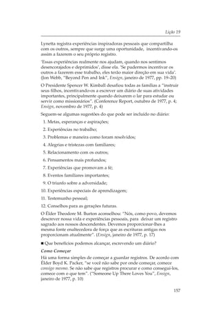 Lição 19

Lynetta registra experiências inspiradoras pessoais que compartilha
com os outros, sempre que surge uma oportunidade, incentivando-os
assim a fazerem o seu próprio registro.
‘Essas experiências realmente nos ajudam, quando nos sentimos
desencorajados e deprimidos’, disse ela. ‘Se pudermos incentivar os
outros a fazerem esse trabalho, eles terão maior direção em sua vida’.
(Jon Webb, “Beyond Pen and Ink”, Ensign, janeiro de 1977, pp. 19–20)
O Presidente Spencer W. Kimball desafiou todas as famílias a “instruir
seus filhos, incentivando-os a escrever um diário de suas atividades
importantes, principalmente quando deixarem o lar para estudar ou
servir como missionários”. (Conference Report, outubro de 1977, p. 4;
Ensign, novembro de 1977, p. 4)
Seguem-se algumas sugestões do que pode ser incluído no diário:
 1. Metas, esperanças e aspirações;
 2. Experiências no trabalho;
 3. Problemas e maneira como foram resolvidos;
 4. Alegrias e tristezas com familiares;
 5. Relacionamento com os outros;
 6. Pensamentos mais profundos;
 7. Experiências que promovam a fé;
 8. Eventos familiares importantes;
 9. O triunfo sobre a adversidade;
10. Experiências especiais de aprendizagem;
11. Testemunho pessoal;
12. Conselhos para as gerações futuras.
O Élder Theodore M. Burton aconselhou: “Nós, como povo, devemos
descrever nossa vida e experiências pessoais, para deixar um registro
sagrado aos nossos descendentes. Devemos proporcionar-lhes a
mesma fonte enaltecedora de força que as escrituras antigas nos
proporcionam atualmente”. (Ensign, janeiro de 1977, p. 17)
 Que benefícios podemos alcançar, escrevendo um diário?
Como Começar
Há uma forma simples de começar a guardar registros. De acordo com
Élder Boyd K. Packer, “se você não sabe por onde começar, comece
consigo mesmo. Se não sabe que registros procurar e como consegui-los,
comece com o que tem”. (“Someone Up There Loves You”, Ensign,
janeiro de 1977, p. 10)

                                                                    157
 