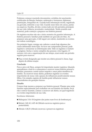Lição 19

Podemos começar reunindo documentos: certidões de nascimento;
certificados de bênção, batismo, ordenação e formatura; diplomas;
premiações, fotografias etc. Guarde toda informação escrita, registrada
ou gravada, referente a sua vida. Guarde esses itens em caixas, pastas
ou arquivos. Escolha, divida e reúna tudo em três períodos principais
de sua vida: infância, juventude e maturidade. Tendo reunido esse
material, pode começar a preparar sua história pessoal.
Os registros escritos não são a única maneira de guardar informação. A
história pessoal e familiar pode também ser gravada em fitas. Ao
preparar uma gravação, é útil seguir um roteiro, mantendo os eventos
em ordem cronológica.
Em primeiro lugar, consiga um caderno e anote hoje algumas das
coisas delineadas nesta lição. Se tiver um computador pessoal, pode
registrar e armazenar as informações nele. Date os registros e numere
as páginas. Inclua o nome completo das pessoas e dos lugares. O
sucesso virá com a organização de seu tempo, reservando um período
regular para escrever.
  Peça à irmã designada que mostre seu diário pessoal á classe, logo
  depois da última oração.
Conclusão
Para o povo de Deus, sempre foi importante manter registros. Quando
aprendemos a fazê-lo e começamos a escrever nossa história pessoal e
familiar, passamos a sentir maior respeito e amor pelos membros da
família. Ao escrever nosso diário, podemos registrar os eventos
importantes de nossa vida capazes de influenciar positivamente nossos
filhos. Um simples registro de família pode influenciar nossos
descendentes em gerações futuras.
Desafio
Comece hoje mesmo a preparar sua história pessoal. Planeje uma noite
familiar especialmente para trabalhar em sua história da família. Se já
não o estiver fazendo, comece a escrever um diário, no qual registrará
os eventos importantes de sua vida.
Escrituras Adicionais
  Malaquias 3:16–18 (registro dos justos num livro de lembranças)
  Moisés 1:40–41; 6:45–46 (Moísés escreveu registros para a
  posteridade)
  Abraão 1:28,31 (Abraão escreveu e preservou registros)




158
 