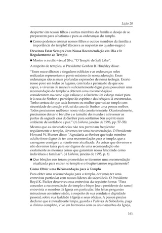 Lição 20

despertar em nossos filhos e outros membros da família o desejo de se
prepararem para o batismo e para as ordenanças do templo.
  Como podemos ensinar nossos filhos e outros membros da família a
  importância do templo? (Escreva as respostas no quadro-negro.)
Devemos Estar Sempre com Nossa Recomendação em Dia e Ir
Regularmente ao Templo
  Mostre o auxílio visual 20-a, “O Templo de Salt Lake”.
A respeito de templos, o Presidente Gordon B. Hinckley disse:
“Esses maravilhosos e singulares edifícios e as ordenanças neles
realizadas representam o ponto máximo de nossa adoração. Essas
ordenanças são as mais profundas expressões de nossa teologia. Exorto
nosso povo em todos os lugares, com toda a persuasão de que sou
capaz, a viverem de maneira suficientemente digna para possuírem uma
recomendação do templo; a obterem uma recomendação e
considerarem-na como algo valioso; e a fazerem um esforço maior para
ir à casa do Senhor e participar do espírito e das bênçãos lá encontradas.
Tenho certeza de que cada homem ou mulher que vai ao templo com
sinceridade de coração e fé, sai da casa do Senhor uma pessoa melhor.
Todos precisamos melhorar nossa vida constantemente. Ocasionalmente,
precisamos deixar o barulho e o tumulto do mundo e atravessar as
portas da sagrada casa do Senhor para sentirmos Seu espírito num
ambiente de santidade e paz.” (A Liahona, janeiro de 1996, pp. 57–58)
Mesmo que as circunstâncias não nos permitam freqüentar
regularmente o templo, devemos ter uma recomendação. O Presidente
Howard W. Hunter disse: “Agradaria ao Senhor que todo membro
adulto fosse digno de ter uma recomendação para o templo, que a
carregasse consigo e a mantivesse atualizada. As coisas que devemos e
não devemos fazer para ser dignos de uma recomendação são
exatamente as mesmas coisas que garantem nossa felicidade como
indivíduos e famílias”. (A Liahona, janeiro de 1995, p. 8)
  Que bênçãos nos foram prometidas se tivermos uma recomendação
  atualizada para entrar no templo e o freqüentarmos regularmente?
Como Obter uma Recomendação para o Templo
Para obter uma recomendação para o templo, devemos ter uma
entrevista particular com nossos líderes do sacerdócio. O Presidente
Boyd K. Packer descreveu essa entrevista da seguinte forma: “Para
conceder a recomendação do templo o bispo [ou o presidente do ramo]
entrevista o membro da Igreja em particular. São feitas perguntas
minuciosas ao entrevistado, a respeito de sua conduta e dignidade
pessoal, sobre sua lealdade à Igreja e seus oficiais. A pessoa precisa
declarar que é moralmente limpa, guarda a Palavra de Sabedoria, paga
o dízimo completo, vive em harmonia com os ensinamentos da Igreja,

                                                                      161
 