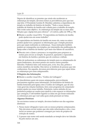 Lição 20

Depois de identificar os parentes que ainda não receberam as
ordenanças do templo, devemos tomar as providências para que isso
seja feito. O Presidente Gordon B. Hinckley salientou a importância do
templo no trabalho de história da família: “Todo o nosso imenso
trabalho de história da família está voltado para o trabalho do templo.
Não existe outro objetivo. As ordenanças do templo são as mais altas
bênçãos que a Igreja tem para oferecer”. (A Liahona, julho de 1998, p. 98)
  Mostre o auxílio visual 20-b, “O especialista em história da família
  pode ajudar-nos em nosso trabalho”.
Os especialistas em história da família em nossa ala, ramo ou estaca
podem ajudar-nos a preparar as informações que o templo precisará
para que sejam realizadas as ordenanças. Essas instruções também
podem ser conseguidas nos templos, por intermédio das publicações da
Igreja sobre a história da família e por meio dos líderes do sacerdócio.
  Discuta com a classe o processo e os requisitos para preparar os
  nomes para enviar ao templo. Se possível, apresente o especialista
  em história da família e permita que ele conduza o debate.
Além de realizarmos as ordenanças do templo para os antepassados de
quem lembramos, devemos pensar em nossos outros parentes
falecidos. Podemos falar com nossos pais, avós, tios, tias, primos e
outros membros da família. Eles talvez se lembrem de pessoas que não
conhecemos. Em seguida, devemos providenciar para que sejam feitas
as ordenanças por esses antepassados.
O Registro das Informações
  Mostre o auxílio visual 20-c, “Gráfico de Linhagem”.
Ao descobrirmos quem são nossos antepassados, provavelmente
precisaremos registrar essas informações. Os formulários de história da
família fornecidos pela Igreja como o Gráfico de Linhagem, que dá uma
visão geral das relações familiares, bem como programas de computador
podem ajudar-nos nesse trabalho. Entretanto, outros métodos de sua
preferência podem ser usados para ajudá-la a não esquecer as informações
que conseguiu. É útil também registrar as datas em que foram realizadas
as ordenanças para que você saiba quais ainda precisam ser feitas.
Algumas Diretrizes
Ao enviarmos nomes ao templo, devemos lembrar-nos das seguintes
diretrizes:
1. Nossa maior obrigação é para com os nossos próprios antepassados.
   Não devemos enviar nomes que não estão relacionados a nós, e isso
   inclui os nomes que podemos conseguir por meio de projetos de
   extração de nomes.
2. A pessoa cujo nome está sendo mandado ao templo deve ter falecido
   há pelo menos um ano.

164
 