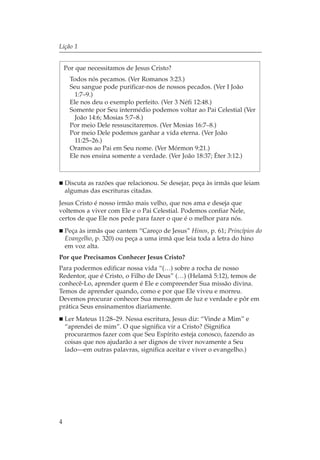 Lição 1


    Por que necessitamos de Jesus Cristo?
      Todos nós pecamos. (Ver Romanos 3:23.)
      Seu sangue pode purificar-nos de nossos pecados. (Ver I João
        1:7–9.)
      Ele nos deu o exemplo perfeito. (Ver 3 Néfi 12:48.)
      Somente por Seu intermédio podemos voltar ao Pai Celestial (Ver
        João 14:6; Mosias 5:7–8.)
      Por meio Dele ressuscitaremos. (Ver Mosias 16:7–8.)
      Por meio Dele podemos ganhar a vida eterna. (Ver João
        11:25–26.)
      Oramos ao Pai em Seu nome. (Ver Mórmon 9:21.)
      Ele nos ensina somente a verdade. (Ver João 18:37; Éter 3:12.)



    Discuta as razões que relacionou. Se desejar, peça às irmãs que leiam
    algumas das escrituras citadas.
Jesus Cristo é nosso irmão mais velho, que nos ama e deseja que
voltemos a viver com Ele e o Pai Celestial. Podemos confiar Nele,
certos de que Ele nos pede para fazer o que é o melhor para nós.
    Peça às irmãs que cantem “Careço de Jesus” Hinos, p. 61; Princípios do
    Evangelho, p. 320) ou peça a uma irmã que leia toda a letra do hino
    em voz alta.
Por que Precisamos Conhecer Jesus Cristo?
Para podermos edificar nossa vida “(…) sobre a rocha de nosso
Redentor, que é Cristo, o Filho de Deus” (…) (Helamã 5:12), temos de
conhecê-Lo, aprender quem é Ele e compreender Sua missão divina.
Temos de aprender quando, como e por que Ele viveu e morreu.
Devemos procurar conhecer Sua mensagem de luz e verdade e pôr em
prática Seus ensinamentos diariamente.
    Ler Mateus 11:28–29. Nessa escritura, Jesus diz: “Vinde a Mim” e
    “aprendei de mim”. O que significa vir a Cristo? (Significa
    procurarmos fazer com que Seu Espírito esteja conosco, fazendo as
    coisas que nos ajudarão a ser dignos de viver novamente a Seu
    lado—em outras palavras, significa aceitar e viver o evangelho.)




4
 