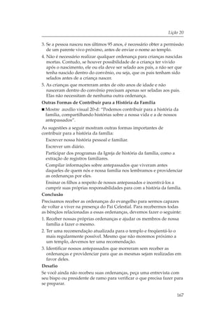 Lição 20

3. Se a pessoa nasceu nos últimos 95 anos, é necessário obter a permissão
   de um parente vivo próximo, antes de enviar o nome ao templo.
4. Não é necessário realizar qualquer ordenança para crianças nascidas
   mortas. Contudo, se houver possibilidade de a criança ter vivido
   após o nascimento, ele ou ela deve ser selado aos pais, a não ser que
   tenha nascido dentro do convênio, ou seja, que os pais tenham sido
   selados antes de a criança nascer.
5. As crianças que morreram antes de oito anos de idade e não
   nasceram dentro do convênio precisam apenas ser seladas aos pais.
   Elas não necessitam de nenhuma outra ordenança.
Outras Formas de Contribuir para a História da Família
  Mostre auxílio visual 20-d: “Podemos contribuir para a história da
  família, compartilhando histórias sobre a nossa vida e a de nossos
  antepassados”.
As sugestões a seguir mostram outras formas importantes de
contribuir para a história da família:
  Escrever nossa história pessoal e familiar.
  Escrever um diário.
  Participar dos programas da Igreja de história da família, como a
  extração de registros familiares.
  Compilar informações sobre antepassados que viveram antes
  daqueles de quem nós e nossa família nos lembramos e providenciar
  as ordenanças por eles.
  Ensinar os filhos a respeito de nossos antepassados e incentivá-los a
  cumprir suas próprias responsabilidades para com a história da família.
Conclusão
Precisamos receber as ordenanças do evangelho para sermos capazes
de voltar a viver na presença do Pai Celestial. Para recebermos todas
as bênçãos relacionadas a essas ordenanças, devemos fazer o seguinte:
1. Receber nossas próprias ordenanças e ajudar os membros de nossa
   família a fazer o mesmo.
2. Ter uma recomendação atualizada para o templo e freqüentá-lo o
   mais regularmente possível. Mesmo que não moremos próximo a
   um templo, devemos ter uma recomendação.
3. Identificar nossos antepassados que morreram sem receber as
   ordenanças e providenciar para que as mesmas sejam realizadas em
   favor deles.
Desafio
Se você ainda não recebeu suas ordenanças, peça uma entrevista com
seu bispo ou presidente de ramo para verificar o que precisa fazer para
se preparar.

                                                                      167
 