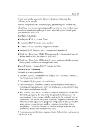 Lição 20

Ensine sua família a respeito da importância do batismo e das
ordenanças do templo.
Se você não possui uma recomendação, prepare-se para receber uma.
Identifique pelo menos um antepassado que morreu sem receber todas
as ordenanças do evangelho para a salvação dele e providencie para
que elas sejam realizadas.
Escrituras Adicionais
  Malaquias 4:5–6 (a obra de Elias)
  I Coríntios 15:29 (batismo pelos mortos)
  I Pedro 3:18–19; 4:6 (Cristo pregou aos mortos)
  Morôni 8:5–23 (batismo para crianças não é necessário)
  Doutrina e Convênios 124:26–40 (uma casa deveria ser construída ao
  Senhor, onde a obra vicária seria realizada)
  Doutrina e Convênios 128 (instruções sobre uma compilação acurada
  dos registros e sobre o batismo pelos mortos)
  Joseph Smith—História 1:38–39 (missão de Elias)
Preparação da Professora
Antes de apresentar esta lição:
1. Estude a lição 40, “O Trabalho do Templo e da História da Família”,
   em Princípios do Evangelho.
2. Providencie lápis e papel para cada irmã.
3. Providencie para cada irmã formulários atualizados de história da
   família para registrar dados sobre os familiares e as informações que
   deverão ser enviadas ao templo.
4. Se a sua ala, ramo, estaca ou missão tiver um especialista em história
   da família, pergunte-lhe a respeito dos procedimentos usados na
   submissão de nomes para o trabalho no templo. Se possível, peça ao
   especialista que ensine um pouco as irmãs a respeito do assunto. Se
   não houver um especialista que possa comparecer à classe, descubra
   quais são os procedimentos usados, entrando em contato com o
   templo ou o Centro de História da Família mais próximo, ou por
   intermédio dos líderes do sacerdócio local.
5. Se desejar, designe às irmãs a apresentação de histórias, escrituras ou
citações da lição.




                                                                      169
 
