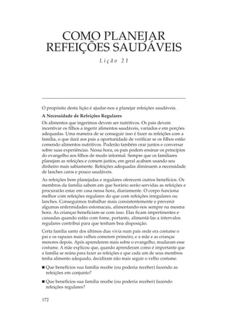 COMO PLANEJAR
  REFEIÇÕES SAUDÁVEIS
                              Lição 21




O propósito desta lição é ajudar-nos a planejar refeições saudáveis.
A Necessidade de Refeições Regulares
Os alimentos que ingerimos devem ser nutritivos. Os pais devem
incentivar os filhos a ingerir alimentos saudáveis, variados e em porções
adequadas. Uma maneira de se conseguir isso é fazer as refeições com a
família, o que dará aos pais a oportunidade de verificar se os filhos estão
comendo alimentos nutritivos. Poderão também orar juntos e conversar
sobre suas experiências. Nessa hora, os pais podem ensinar os princípios
do evangelho aos filhos de modo informal. Sempre que os familiares
planejam as refeições e comem juntos, em geral acabam usando seu
dinheiro mais sabiamente. Refeições adequadas diminuem a necessidade
de lanches caros e pouco saudáveis.
As refeições bem planejadas e regulares oferecem outros benefícios. Os
membros da família sabem em que horário serão servidas as refeições e
procurarão estar em casa nessa hora, diariamente. O corpo funciona
melhor com refeições regulares do que com refeições irregulares ou
lanches. Conseguimos trabalhar mais consistentemente e prevenir
algumas enfermidades estomacais, alimentando-nos sempre na mesma
hora. As crianças beneficiam-se com isso. Elas ficam impertinentes e
cansadas quando estão com fome, portanto, alimentá-las a intervalos
regulares contribui para que tenham boa disposição.
Certa família santo dos últimos dias vivia num país onde era costume o
pai e os rapazes mais velhos comerem primeiro, e a mãe e as crianças
menores depois. Após aprenderem mais sobre o evangelho, mudaram esse
costume. A mãe explicou que, quando aprenderam como é importante que
a família se reúna para fazer as refeições e que cada um de seus membros
tenha alimento adequado, decidiram não mais seguir o velho costume.
  Que benefícios sua família recebe (ou poderia receber) fazendo as
  refeições em conjunto?
  Que benefícios sua família recebe (ou poderia receber) fazendo
  refeições regulares?

172
 