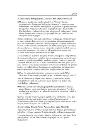 Lição 21

A Necessidade de Ingerirmos Alimentos de Cada Grupo Básico
 Mostre os quadros do auxílio visual 21-a, “Porções diárias
 recomendadas dos grupos básicos de alimentos”, e examine essas
 informações com a classe. Em seguida, peça às irmãs que respondam
 às seguintes perguntas: Quais são os grupos básicos de alimentos?
 Que benefícios recebemos ingerindo alimentos de cada grupo? Quais
 são os alimentos de nossa região que poderiam ser usados como
 exemplos de cada grupo?
Inclua, sempre que possível, alimentos de cada grupo básico em todas
as suas refeições. Isso proporciona a variedade alimentar necessária
para um crescimento saudável. Em alguns países o arroz é o alimento
básico. Muitos comem somente arroz em todas as refeições. Por causa
desse costume, as crianças nesses países são freqüentemente fracas ou
suscetíveis à doenças e não crescem adequadamente porque não
recebem as vitaminas e minerais necessários.
Foi ensinada aos membros da Igreja de um desses países a importância
de comermos alimentos variados. Eles aprenderam que comer só arroz,
mesmo em grande quantidade, não basta para ter um corpo saudável.
Passaram a usar o ditado: “Arroz é um alimento solitário”, para ajudá-
los a lembrar-se de que devem comer alimentos de cada um dos grupos
básicos em cada refeição. As crianças dessas famílias, que atualmente
comem alimentos variados, estão mais saudáveis do que antes.
 Qual é o alimento básico mais comum em nossa região? Que
 alimentos de outros grupos poderíamos comer com o grupo básico?
Peça às irmãs que planejem uma refeição, começando com um
alimento básico comum. A refeição deve incluir pelo menos uma
variedade de cada grupo.
 Mostre o cartaz com refeições preparadas com alimentos de cada
 grupo. Peça às irmãs que digam a que grupo pertencem. Peça-lhes
 também que verifiquem se cada refeição contém alimentos variados
 de cada grupo.
Quando planejar refeições, siga a regra básica, certificando-se de que
haja alimentos de cada grupo todos os dias. Precisamos comer
alimentos variados de todos os grupos para ingerir todos os nutrientes
de que precisamos para ser saudáveis.
A Necessidade de uma Porção Adequada de Cada Alimento
Após desenvolver o hábito de incluir alimento de cada grupo em suas
refeições, verifique o quanto de cada alimento, cada pessoa necessita.
Uma porção muito pequena de cada um pode não ser suficiente. Toda
pessoa precisa de um certo número de porções de cada grupo
diariamente.

                                                                   173
 