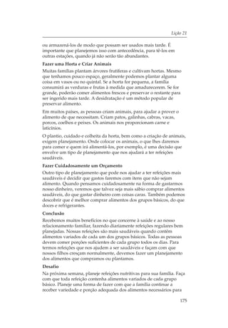 Lição 21

ou armazená-los de modo que possam ser usados mais tarde. É
importante que planejemos isso com antecedência, para tê-los em
outras estações, quando já não serão tão abundantes.
Fazer uma Horta e Criar Animais
Muitas famílias plantam árvores frutíferas e cultivam hortas. Mesmo
que tenhamos pouco espaço, geralmente podemos plantar alguma
coisa em vasos ou no quintal. Se a horta for pequena, a família
consumirá as verduras e frutas à medida que amadurecerem. Se for
grande, poderão comer alimentos frescos e preservar o restante para
ser ingerido mais tarde. A desidratação é um método popular de
preservar alimento.
Em muitos países, as pessoas criam animais, para ajudar a prover o
alimento de que necessitam. Criam patos, galinhas, cabras, vacas,
porcos, coelhos e peixes. Os animais nos proporcionam carne e
laticínios.
O plantio, cuidado e colheita da horta, bem como a criação de animais,
exigem planejamento. Onde colocar os animais, o que lhes daremos
para comer e quem irá alimentá-los, por exemplo, é uma decisão que
envolve um tipo de planejamento que nos ajudará a ter refeições
saudáveis.
Fazer Cuidadosamente um Orçamento
Outro tipo de planejamento que pode nos ajudar a ter refeições mais
saudáveis é decidir que gastos faremos com itens que não sejam
alimento. Quando pensamos cuidadosamente na forma de gastarmos
nosso dinheiro, veremos que talvez seja mais sábio comprar alimentos
saudáveis, do que gastar dinheiro com coisas caras. Também podemos
descobrir que é melhor comprar alimentos dos grupos básicos, do que
doces e refrigerantes.
Conclusão
Recebemos muitos benefícios no que concerne à saúde e ao nosso
relacionamento familiar, fazendo diariamente refeições regulares bem
planejadas. Nossas refeições são mais saudáveis quando contêm
alimentos variados de cada um dos grupos básicos. Todas as pessoas
devem comer porções suficientes de cada grupo todos os dias. Para
termos refeições que nos ajudem a ser saudáveis e façam com que
nossos filhos cresçam normalmente, devemos fazer um planejamento
dos alimentos que compramos ou plantamos.
Desafio
Na próxima semana, planeje refeições nutritivas para sua família. Faça
com que toda refeição contenha alimentos variados de cada grupo
básico. Planeje uma forma de fazer com que a família continue a
receber variedade e porção adequada dos alimentos necessários para

                                                                     175
 