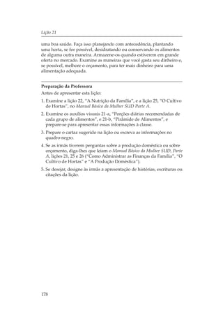 Lição 21

uma boa saúde. Faça isso planejando com antecedência, plantando
uma horta, se for possível, desidratando ou conservando os alimentos
de alguma outra maneira. Armazene-os quando estiverem em grande
oferta no mercado. Examine as maneiras que você gasta seu dinheiro e,
se possível, melhore o orçamento, para ter mais dinheiro para uma
alimentação adequada.


Preparação da Professora
Antes de apresentar esta lição:
1. Examine a lição 22, “A Nutrição da Família”, e a lição 25, “O Cultivo
   de Hortas”, no Manual Básico da Mulher SUD Parte A.
2. Examine os auxílios visuais 21-a, “Porções diárias recomendadas de
   cada grupo de alimentos”, e 21-b, “Pirâmide de Alimentos”, e
   prepare-se para apresentar essas informações à classe.
3. Prepare o cartaz sugerido na lição ou escreva as informações no
   quadro-negro.
4. Se as irmãs tiverem perguntas sobre a produção doméstica ou sobre
   orçamento, diga-lhes que leiam o Manual Básico da Mulher SUD, Parte
   A, lições 21, 25 e 26 (“Como Administrar as Finanças da Família”, “O
   Cultivo de Hortas” e “A Produção Doméstica”).
5. Se desejar, designe às irmãs a apresentação de histórias, escrituras ou
   citações da lição.




178
 