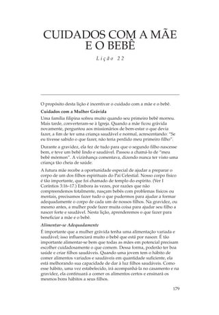 CUIDADOS COM A MÃE
      E O BEBÊ
                            Lição 22




O propósito desta lição é incentivar o cuidado com a mãe e o bebê.
Cuidados com a Mulher Grávida
Uma família filipina sofreu muito quando seu primeiro bebê morreu.
Mais tarde, converteram-se à Igreja. Quando a mãe ficou grávida
novamente, perguntou aos missionários de bem-estar o que devia
fazer, a fim de ter uma criança saudável e normal, acrescentando: “Se
eu tivesse sabido o que fazer, não teria perdido meu primeiro filho”.
Durante a gravidez, ela fez de tudo para que o segundo filho nascesse
bem, e teve um bebê lindo e saudável. Passou a chamá-lo de “meu
bebê mórmon”. A vizinhança comentava, dizendo nunca ter visto uma
criança tão cheia de saúde.
A futura mãe recebe a oportunidade especial de ajudar a preparar o
corpo de um dos filhos espirituais do Pai Celestial. Nosso corpo físico
é tão importante, que foi chamado de templo do espírito. (Ver I
Coríntios 3:16–17.) Embora às vezes, por razões que não
compreendemos totalmente, nasçam bebês com problemas físicos ou
mentais, precisamos fazer tudo o que pudermos para ajudar a formar
adequadamente o corpo de cada um de nossos filhos. Na gravidez, ou
mesmo antes, a mulher pode fazer muita coisa para ajudar seu filho a
nascer forte e saudável. Nesta lição, aprenderemos o que fazer para
beneficiar a mãe e o bebê.
Alimentar-se Adequadamente
É importante que a mulher grávida tenha uma alimentação variada e
saudável; isso influenciará muito o bebê que está por nascer. É tão
importante alimentar-se bem que todas as mães em potencial precisam
escolher cuidadosamente o que comem. Dessa forma, poderão ter boa
saúde e criar filhos saudáveis. Quando uma jovem tem o hábito de
comer alimentos variados e saudáveis em quantidade suficiente, ela
está melhorando sua capacidade de dar à luz filhos saudáveis. Como
esse hábito, uma vez estabelecido, irá acompanhá-la no casamento e na
gravidez, ela continuará a comer os alimentos certos e ensinará os
mesmos bons hábitos a seus filhos.

                                                                     179
 