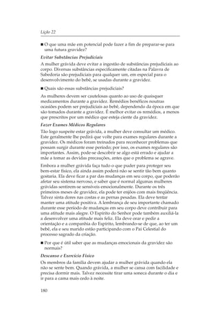 Lição 22

  O que uma mãe em potencial pode fazer a fim de preparar-se para
  uma futura gravidez?
Evitar Substâncias Prejudiciais
A mulher grávida deve evitar a ingestão de substâncias prejudiciais ao
corpo. Diversas substâncias especificamente citadas na Palavra de
Sabedoria são prejudiciais para qualquer um, em especial para o
desenvolvimento do bebê, se usadas durante a gravidez.
  Quais são essas substâncias prejudiciais?
As mulheres devem ser cautelosas quanto ao uso de quaisquer
medicamentos durante a gravidez. Remédios benéficos noutras
ocasiões podem ser prejudiciais ao bebê, dependendo da época em que
são tomados durante a gravidez. É melhor evitar os remédios, a menos
que prescritos por um médico que esteja ciente da gravidez.
Fazer Exames Médicos Regulares
Tão logo suspeite estar grávida, a mulher deve consultar um médico.
Este geralmente lhe pedirá que volte para exames regulares durante a
gravidez. Os médicos foram treinados para reconhecer problemas que
possam surgir durante esse período; por isso, os exames regulares são
importantes. Assim, pode-se descobrir se algo está errado e ajudar a
mãe a tomar as devidas precauções, antes que o problema se agrave.
Embora a mulher grávida faça tudo o que puder para proteger seu
bem-estar físico, ela ainda assim poderá não se sentir tão bem quanto
gostaria. Ela deve ficar a par das mudanças em seu corpo, que poderão
afetar seu sistema nervoso, e saber que é normal algumas mulheres
grávidas sentirem-se sensíveis emocionalmente. Durante os três
primeiros meses de gravidez, ela pode ter enjôos com mais freqüência.
Talvez sinta dores nas costas e as pernas pesadas. Ela deve tentar
manter uma atitude positiva. A lembrança de seu importante chamado
durante esse período de mudanças em seu corpo deve contribuir para
uma atitude mais alegre. O Espírito do Senhor pode também auxiliá-la
a desenvolver uma atitude mais feliz. Ela deve orar e pedir a
orientação e a companhia do Espírito, lembrando-se de que, ao ter um
bebê, ela e seu marido estão participando com o Pai Celestial do
processo sagrado da criação.
  Por que é útil saber que as mudanças emocionais da gravidez são
  normais?
Descanso e Exercício Físico
Os membros da família devem ajudar a mulher grávida quando ela
não se sente bem. Quando grávida, a mulher se cansa com facilidade e
precisa dormir mais. Talvez necessite tirar uma soneca durante o dia e
ir para a cama mais cedo à noite.

180
 