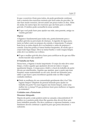 Lição 22

Já que o exercício é bom para todos, ela pode geralmente continuar
com a maioria dos exercícios normais que fazia antes da gravidez. Se
não fizer muito exercício, deverá andar um pouco todos os dias. Além
de andar, há outros tipos de exercícios que são bons para a mulher
grávida. O médico pode aconselhá-la nesse sentido.
 O que você pode fazer para ajudar sua mãe, uma parente, amiga ou
 vizinha grávida?
Higiene
A higiene é fundamental para todas nós, particularmente para a
mulher grávida na prevenção de doenças. A ingestão de água pura,
tanto no beber como no preparo da comida, é importante. É sempre
bom lavar as mãos depois de ir ao banheiro e antes de preparar a
comida. Uma boa prática é tomar banhos freqüentes, de modo que o
corpo todo fique limpo. Deve-se tomar banho e vestir roupas limpas
antes de ir ao médico ou à clínica.
 O que a mulher grávida deve fazer para certificar-se de que seu filho
 recém-nascido seja saudável?
O Trabalho de Parto
Nessa hora, a higiene é muito importante. O corpo da mãe deve estar
limpo, e todos aqueles que ajudarem devem ter mãos e roupas
igualmente limpas. A roupa para o bebê e o local do trabalho de parto
devem ser esterilizados. Aqueles que ajudam, quer o parto seja num
hospital, numa maternidade ou em casa, devem ser treinados para
saber o que fazer e para reconhecer quando mãe ou filho exigem
cuidados médicos.
 Onde as mulheres de sua comunidade geralmente dão à luz? São
 lugares limpos? Dispõem de pessoal treinado para ajudar no
 trabalho de parto? Se esses lugares não forem limpos, onde seria
 melhor ter a criança? O que podemos fazer para melhorar os lugares
 já existentes?
Cuidados com a Parturiente
Descanso Adequado
Depois do parto a mãe poderá sentir-se cansada e desconfortável. O
médico ou a parteira pode dizer-lhe quantos dias deverá ficar sem
fazer trabalhos pesados. Ela deve continuar a repousar bastante, e seus
familiares devem continuar a ajudá-la para que possa descansar o
suficiente.




                                                                    181
 