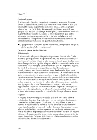 Lição 22

Dieta Adequada
A alimentação da mãe é importante para o seu bem-estar. Ela deve
comer os alimentos saudáveis aos quais está acostumada. A mãe que
amamenta precisa ingerir mais alimentos de cada um dos grupos
básicos para produzir leite. São necessários alimentos de todos os
grupos para a saúde da criança. Nessa época, a mãe também precisará
ingerir bastante líquido. Às vezes, as mães descobrem que certos
alimentos que comem parecem não fazer bem ao bebê que estão
amamentando. Elas podem evitar esses alimentos sem deixar de ter
uma alimentação variada e em quantidade suficiente.
  O que podemos fazer para ajudar nossa mãe, uma parente, amiga ou
  vizinha que teve bebê recentemente?
Cuidados com o Recém-Nascido
Alimentação
A alimentação adequada é importante para o recém-nascido. O leite
materno, principalmente nos primeiros dias, é o melhor alimento para
ele. É raro o bebê não tolerar o leite materno. A mãe pode também usar
fórmula especial bem equilibrada para o bebê. As mamadeiras às vezes
ficam mais caras e exigem cuidado extra no que diz respeito à higiene.
Os bebês freqüentemente necessitam de líquidos adicionais,
principalmente nos climas quentes e secos. Pode-se dar água pura
numa mamadeira limpa com o bico esterilizado. Os recém-nascidos em
geral tomam somente o que necessitam. Já que os bebês alimentados
com leite materno freqüentemente não gostam de beber na mamadeira,
pode ser necessário dar-lhe água pura com um conta-gotas ou uma
colher pequena bem limpos. É melhor não adicionar açúcar ou similar
se a água pura for aceita. Deve-se fazer com que o bebê arrote
regularmente depois de ser alimentado, para impedir a formação de
gases no estômago, vômito ou cólicas. Costuma ser fácil fazer o bebê
arrotar, colocando-o no ombro e batendo-lhe devagarinho nas costas.
Higiene
A higiene é importante para os bebês, pois eles ainda não criaram
resistência a doenças. Se possível, devem ser banhados diariamente.
Lave o rosto, cabeça e pescoço primeiro, em seguida os braços e
pernas. A oleosidade das pernas e braços deve ser cuidadosamente
removida. Complete o banho, lavando a área que fica entre as pernas.
Mesmo os bebês bem novinhos podem ser banhados, mas deve-se
tomar o cuidado de protegê-los de correntes de ar e do frio. Em alguns
climas, pode ser necessário lavar e secar uma parte do corpo, antes de
passar à seguinte. Pode ser útil conservar o bebê envolto numa toalha
seca enquanto é banhado dessa forma.



182
 