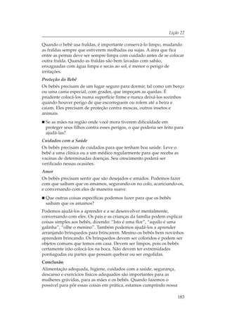 Lição 22

Quando o bebê usa fraldas, é importante conservá-lo limpo, mudando
as fraldas sempre que estiverem molhadas ou sujas. A área que fica
entre as pernas deve ser sempre limpa com cuidado antes de se colocar
outra fralda. Quando as fraldas são bem lavadas com sabão,
enxaguadas com água limpa e secas ao sol, é menor o perigo de
irritações.
Proteção do Bebê
Os bebês precisam de um lugar seguro para dormir, tal como um berço
ou uma cama especial, com grades, que impeçam as quedas. É
prudente colocá-los numa superfície firme e nunca deixá-los sozinhos
quando houver perigo de que escorreguem ou rolem até a beira e
caiam. Eles precisam de proteção contra moscas, outros insetos e
animais.
 Se as mães na região onde você mora tiverem dificuldade em
 proteger seus filhos contra esses perigos, o que poderia ser feito para
 ajudá-las?
Cuidados com a Saúde
Os bebês precisam de cuidados para que tenham boa saúde. Leve o
bebê a uma clínica ou a um médico regularmente para que receba as
vacinas de determinadas doenças. Seu crescimento poderá ser
verificado nessas ocasiões.
Amor
Os bebês precisam sentir que são desejados e amados. Podemos fazer
com que saibam que os amamos, segurando-os no colo, acariciando-os,
e conversando com eles de maneira suave.
 Que outras coisas específicas podemos fazer para que os bebês
 saibam que os amamos?
Podemos ajudá-los a aprender e a se desenvolver mentalmente,
conversando com eles. Os pais e as crianças da família podem explicar
coisas simples aos bebês, dizendo: “Isto é uma flor”, “aquilo é uma
galinha”, “olhe o menino”. Também podemos ajudá-los a aprender
arranjando brinquedos para brincarem. Mesmo os bebês bem novinhos
aprendem brincando. Os brinquedos devem ser coloridos e podem ser
objetos comuns que temos em casa. Devem ser limpos, pois os bebês
certamente irão colocá-los na boca. Não devem ter extremidades
pontiagudas ou partes que possam quebrar ou ser engolidas.
Conclusão
Alimentação adequada, higiene, cuidados com a saúde, segurança,
descanso e exercícios físicos adequados são importantes para as
mulheres grávidas, para as mães e os bebês. Quando fazemos o
possível para pôr essas coisas em prática, estamos cumprindo nossa

                                                                     183
 