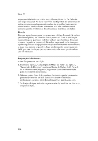 Lição 22

responsabilidade de dar a cada novo filho espiritual do Pai Celestial
um corpo saudável. As mães e os bebês ainda podem ter problemas de
saúde, mesmo quando essas orientações são seguidas. Nem sempre
entendemos o motivo de tais problemas, mas eles são bem menos
comuns quando prestamos o devido cuidado às mães e aos bebês.
Desafio
Durante a próxima semana, pense em seus hábitos de saúde. Se estiver
grávida ou planeja ter filhos no futuro, comece a fazer as mudanças
necessárias para que todos os filhos tenham oportunidade de nascer
com um corpo forte e saudável. Descubra o que você pode fazer para
ajudar alguém que esteja grávida ou que tenha tido bebê recentemente,
e ajude essa pessoa, se possível. Faça um brinquedo seguro para um
bebê que você conheça e procure demonstrar-lhe amor, praticando o
que foi ensinado.


Preparação da Professora
Antes de apresentar esta lição:
1. Examine a lição 23, “A Nutrição da Mãe e do Bebê”, e a lição 24,
   “Prevenção de Doenças”, no Manual Básico da Mulher SUD, Parte A.
   Se as irmãs tiverem perguntas, sugira que consultem essas lições
   para encontrarem as respostas.
2. Veja que partes desta lição precisam de ênfase especial para certas
   pessoas que moram em sua localidade. Incentive as mães a
   continuarem a usar os procedimentos corretos que já conhecem.
3. Se desejar, designe às irmãs a apresentação de histórias, escrituras ou
   citações da lição.




184
 