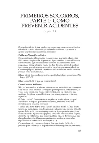 PRIMEIROS SOCORROS,
     PARTE 1: COMO
  PREVENIR ACIDENTES
                            Lição 23




O propósito desta lição é ajudar-nos a aprender como evitar acidentes,
conservar a calma e ser úteis quando estes acidentes ocorrerem, e
aplicar os primeiros socorros se necessário.
Cuidar do Nosso Corpo Físico
Como santos dos últimos dias, reconhecemos que tanto o bem-estar
físico como o espiritual é importante. Aprendendo a evitar acidentes e
sabendo como agir nos casos mais comuns, estaremos mais bem
preparadas para proteger e cuidar melhor do nosso corpo. É também
importante que saibamos como aplicar os primeiros socorros básicos.
Com esse preparo, seremos capazes de servir melhor e ajudar tanto as
pessoas como a nós mesmas.
 Peça à irmã designada que relate a parábola do bom samaritano. (Ver
 Lucas 10:25–37.)
 Ler Lucas 10:34. O que fez o samaritano?
Como Prevenir Acidentes
Não podemos evitar acidentes, mas devemos tentar fazer de nossa casa
e de outras áreas um local tão seguro quanto possível. Infelizmente, às
vezes são o sofrimento físico, o arrependimento ou o remorso que
sentimos depois de um acidente que nos fazem procurar evitar sua
repetição.
O Élder Loren C. Dunn contou a respeito de um incidente no qual
alertou sua filha para que tomasse cuidado, mas esse aviso não
impediu que o acidente ocorresse:
“Temos uma filha de três anos a quem amamos muito. Há não muito
tempo, eu fazia alguns estudos em casa e ela estava no mesmo cômodo
que eu, brincando com um copo grande de água que estava em cima
da escrivaninha. Quando ela pegou o copo com seus dedinhos frágeis,
disse-lhe repetidamente que tivesse cuidado e não o derrubasse, o que
ela acabou fazendo. O copo despedaçou-se ao atingir o assoalho,
espalhando cacos em todas as direções. (…)
Como sei que ela costumava brincar descalça, tirei-a de lá e fiz o
possível para varrer todas as partículas de vidro espalhadas; mas veio-

                                                                   185
 