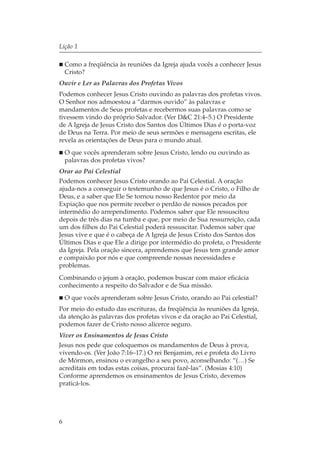 Lição 1

    Como a freqüência às reuniões da Igreja ajuda vocês a conhecer Jesus
    Cristo?
Ouvir e Ler as Palavras dos Profetas Vivos
Podemos conhecer Jesus Cristo ouvindo as palavras dos profetas vivos.
O Senhor nos admoestou a “darmos ouvido” às palavras e
mandamentos de Seus profetas e recebermos suas palavras como se
tivessem vindo do próprio Salvador. (Ver D&C 21:4–5.) O Presidente
de A Igreja de Jesus Cristo dos Santos dos Últimos Dias é o porta-voz
de Deus na Terra. Por meio de seus sermões e mensagens escritas, ele
revela as orientações de Deus para o mundo atual.
    O que vocês aprenderam sobre Jesus Cristo, lendo ou ouvindo as
    palavras dos profetas vivos?
Orar ao Pai Celestial
Podemos conhecer Jesus Cristo orando ao Pai Celestial. A oração
ajuda-nos a conseguir o testemunho de que Jesus é o Cristo, o Filho de
Deus, e a saber que Ele Se tornou nosso Redentor por meio da
Expiação que nos permite receber o perdão de nossos pecados por
intermédio do arrependimento. Podemos saber que Ele ressuscitou
depois de três dias na tumba e que, por meio de Sua ressurreição, cada
um dos filhos do Pai Celestial poderá ressuscitar. Podemos saber que
Jesus vive e que é o cabeça de A Igreja de Jesus Cristo dos Santos dos
Últimos Dias e que Ele a dirige por intermédio do profeta, o Presidente
da Igreja. Pela oração sincera, aprendemos que Jesus tem grande amor
e compaixão por nós e que compreende nossas necessidades e
problemas.
Combinando o jejum à oração, podemos buscar com maior eficácia
conhecimento a respeito do Salvador e de Sua missão.
    O que vocês aprenderam sobre Jesus Cristo, orando ao Pai celestial?
Por meio do estudo das escrituras, da freqüência às reuniões da Igreja,
da atenção às palavras dos profetas vivos e da oração ao Pai Celestial,
podemos fazer de Cristo nosso alicerce seguro.
Viver os Ensinamentos de Jesus Cristo
Jesus nos pede que coloquemos os mandamentos de Deus à prova,
vivendo-os. (Ver João 7:16–17.) O rei Benjamim, rei e profeta do Livro
de Mórmon, ensinou o evangelho a seu povo, aconselhando: “(…) Se
acreditais em todas estas coisas, procurai fazê-las”. (Mosias 4:10)
Conforme aprendemos os ensinamentos de Jesus Cristo, devemos
praticá-los.




6
 