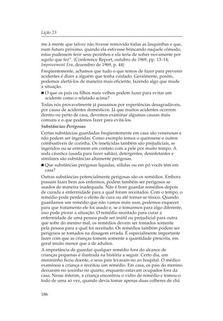 Lição 23

me à mente que talvez não tivesse removido todas as lasquinhas e que,
num futuro próximo, quando ela estivesse brincando naquele cômodo,
estas pudessem ferir seus pezinhos e ela teria de sofrer novamente por
aquilo que fez”. (Conference Report, outubro de 1969, pp. 13–14;
Improvement Era, dezembro de 1969, p. 44)
Freqüentemente, achamos que tudo o que temos de fazer para prevenir
acidentes é dizer a alguém que tenha cuidado. Geralmente, porém,
podemos alertá-los de maneira mais eficiente, fazendo algo que mude
a situação.
  O que os pais ou filhos mais velhos podem fazer para evitar um
  acidente como o relatado acima?
Todas nós provavelmente já passamos por experiências desagradáveis,
por causa de acidentes domésticos. Já que muitos acidentes ocorrem
dentro ou perto de casa, devemos examinar algumas causas mais
comuns e o que podemos fazer para evitá-los.
Substâncias Perigosas
Certas substâncias guardadas freqüentemente em casa são venenosas e
não podem ser ingeridas. Como exemplo temos o querosene e outros
combustíveis de cozinha. Os inseticidas também são prejudiciais, se
ingeridos ou se entrarem em contato com a pele por muito tempo. A
soda cáustica (usada para fazer sabão), detergentes, desinfetantes e
similares são substâncias altamente perigosas.
  Que substâncias perigosas líquidas, sólidas ou em pó vocês têm em
  casa?
Outras substâncias potencialmente perigosas são os remédios. Embora
possam fazer bem aos enfermos, podem também ser perigosos se
usados de maneira inadequada. Não é bom guardar remédios depois
de curada a enfermidade para a qual foram receitados. Com o tempo, o
remédio pode perder o efeito de cura ou até tornar-se tóxico. Quando
guardamos um remédio que não vamos mais usar, podemos esquecer
para que tratamento ele foi usado e, se o tomarmos para algo diferente,
isso pode piorar a situação. O remédio receitado para curar a
enfermidade de uma pessoa pode ser inútil ou prejudicial para outra
que sofre do mesmo mal, os remédios devem ser tomados somente
pela pessoa para a qual foi receitado. Os remédios também podem ser
perigosos se tomados na dosagem errada. É especialmente importante
fazer com que as crianças tomem somente a quantidade prescrita, em
geral muito menor que a de adultos.
A importância de guardar qualquer remédio fora do alcance de
crianças pequenas é ilustrada na história a seguir: Certo dia, um
menininho ficou doente, e seus pais levaram-no ao hospital. O médico
examinou a criança e receitou um remédio. Em casa, os pais do menino
deixaram-no sozinho no quarto, enquanto estavam ocupados fora da
casa. Nesse ínterim, a criança encontrou o vidro de remédio e tomou-o
todo de uma só vez, quando devia tomar apenas duas colheres de chá


186
 