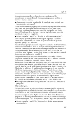 Lição 23

de quatro em quatro horas. Quando seus pais foram vê-lo,
encontraram-no passando mal. Sem que nada pudesse ser feito a
tempo, o menino morreu.
  O que os membros de uma família devem fazer para impedir que
  tais acidentes aconteçam?
Como muitas substâncias perigosas são úteis, nós as guardamos em casa
para o seu uso adequado. No entanto, devemos fazer tudo o que
pudermos para impedir que sejam ingeridas ou tocadas por muito
tempo. Uma forma de evitar isso é escrever legivelmente o nome da
substância no próprio recipiente.
  Mostre o auxílio visual 23-a, “Rotular as substâncias perigosas”.
Uma simples gravura pode alertar-nos para o perigo. Mostre às
crianças ou àqueles que não sabem ler que o símbolo ou gravura
significa “perigo” ou “veneno”.
As substâncias perigosas devem ser guardadas numa prateleira alta ou
trancadas num armário, onde as crianças não consigam encontrá-las.
Dificulte a abertura dos armários e use tampas seguras nos remédios e
outras substâncias potencialmente perigosas. Nunca diga que um
remédio é uma “balinha” ou um doce para convencer a criança a tomá-
lo, mesmo que tenha sabor agradável.
Use produtos químicos apenas em áreas bem ventiladas e utilize
roupas de proteção como luvas ou máscaras. Nunca misture produtos
de limpeza, pois podem produzir vapores tóxicos.
Saiba quais são os antídotos adequados para produtos usados em casa
e outros venenos comuns em sua localidade. Aprenda o que fazer no
caso de alguém ingerir acidentalmente um veneno ou ser exposto a ele.
Mantenha os telefones de médicos e hospitais perto do seu aparelho
telefônico. Ligue para um Posto de Saúde ou Pronto-Socorro (seu
médico ou um hospital pode dar-lhe o número) e peça informações
sobre como proceder. Se você não tiver acesso fácil a um telefone, peça
a um assistente social que lhe dê informações que possam ser
guardadas em casa e que incluam instruções sobre o procedimento a
ser tomado no tratamento de intoxicação por várias substâncias.
  O que podemos fazer em casa para evitar a exposição à substâncias
  perigosas?
Objetos Perigosos
Na maioria dos lares, há objetos perigosos com extremidades afiadas ou
pontiagudas, tais como facas, tesouras e ferramentas. Podemos desenvolver
certos hábitos ao usá-los, a fim de que nossa casa se torne mais segura.
Devemos sempre manter objetos afiados fora do alcance de crianças
pequenas. Se mesmo por um momento deixarmos uma faca num lugar
que não seja seguro, uma criança ainda poderia pegá-la e machucar-se.
  Mostre o auxílio visual 23-b: “Uma mulher dando uma tesoura a
  uma menina”.

                                                                     187
 