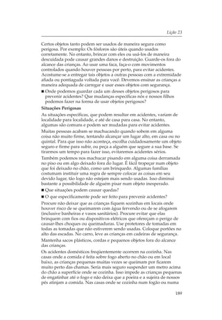 Lição 23

Certos objetos tanto podem ser usados de maneira segura como
perigosa. Por exemplo: Os fósforos são úteis quando usados
corretamente. No entanto, brincar com eles ou usá-los de maneira
descuidada pode causar grandes danos e destruição. Guarde-os fora do
alcance das crianças. Ao usar uma faca, faça-o com movimentos
controlados quando houver pessoas por perto, para evitar acidentes.
Acostume-se a entregar tais objetos a outras pessoas com a extremidade
afiada ou pontiaguda voltada para você. Devemos ensinar as crianças a
maneira adequada de carregar e usar esses objetos com segurança.
   Onde podemos guardar cada um desses objetos perigosos para
   prevenir acidentes? Que mudanças específicas nós e nossos filhos
   podemos fazer na forma de usar objetos perigosos?
Situações Perigosas
As situações específicas, que podem resultar em acidentes, variam de
localidade para localidade, e até de casa para casa. No entanto,
algumas são comuns e podem ser mudadas para evitar acidentes.
Muitas pessoas acabam se machucando quando sobem em alguma
coisa não muito firme, tentando alcançar um lugar alto, em casa ou no
quintal. Para que isso não aconteça, escolha cuidadosamente um objeto
seguro e firme para subir, ou peça a alguém que segure a sua base. Se
tirarmos um tempo para fazer isso, evitaremos acidentes sérios.
Também podemos nos machucar pisando em alguma coisa derramada
no piso ou em algo deixado fora do lugar. É fácil tropeçar num objeto
que foi deixado no chão, como um brinquedo. Algumas famílias
costumam instituir uma regra de sempre colocar as coisas em seu
devido lugar, tão logo não estejam mais sendo usadas. Isso diminui
bastante a possibilidade de alguém pisar num objeto inesperado.
   Que situações podem causar quedas?
   O que especificamente pode ser feito para prevenir acidentes?
Procure não deixar que as crianças fiquem sozinhas em locais onde
houver risco de se queimarem com água fervendo ou de se afogarem
(inclusive banheiras e vasos sanitários). Procure evitar que elas
brinquem com fios ou dispositivos elétricos que ofereçam o perigo de
causar-lhes choques ou queimaduras. Use protetores de tomadas em
todas as tomadas que não estiverem sendo usadas. Coloque portões no
alto das escadas. No carro, leve as crianças em cadeiras de segurança.
Mantenha sacos plásticos, cordas e pequenos objetos fora do alcance
das crianças.
Os acidentes domésticos freqüentemente ocorrem na cozinha. Nas
casas onde a comida é feita sobre fogo aberto no chão ou em local
baixo, as crianças pequenas muitas vezes se queimam por ficarem
muito perto das chamas. Seria mais seguro suspender um metro acima
do chão a superfície onde se cozinha. Isso impede as crianças pequenas
de engatinhar até o fogo e não deixa que a poeira e a sujeira de nossos
pés atinjam a comida. Nas casas onde se cozinha num fogão ou numa

                                                                   189
 