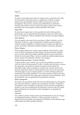 Lição 23

Sabão
O sabão é necessário para remover sujeira, terra e partículas de vidro
dos ferimentos. Devemos tomar o cuidado de verificar se temos
sempre uma quantidade extra de sabão comum para casos de
emergência. Se possível, a pessoa que administrar os primeiros
socorros deverá lavar bem as mãos com água e sabão, para evitar a
introdução de outros germes potencialmente infecciosos.
Água Pura
Se não houver água pura à mão, guarde um tanto numa garrafa,
juntamente com os suprimentos de primeiros socorros usados para
lavar os ferimentos. Pode-se também tratar feridas com água salgada.
Anti-sépticos
Os anti-sépticos são mais fortes que água e sabão e ajudam a evitar
infecções. O álcool, a água oxigenada e a betaína são anti-sépticos
comuns. Podem também ser usados lenços de papel anti-sépticos ou
sprays. Pomadas antibióticas também ajudam a prevenir infecções.
Panos Limpos
Panos limpos podem ser usados como ataduras. Para fazê-las, passe
com um ferro os pedaços de pano limpo, até deixá-los bem quentes.
Lave as mãos antes de guardar cuidadosamente os panos passados
dentro de outro pano limpo. Assim as ataduras estarão próprias para
serem usadas em ferimentos abertos, com sangue.
Xarope de Ipecacuanha e Carvão Ativado
A ipecacuanha causa vômito, que é parte dos primeiros socorros no
caso de certos envenenamentos. Como o vômito não tira todo o veneno
do organismo, um posto de saúde ou pronto-socorro pode dar
instruções sobre como neutralizar o restante do veneno com carvão
ativado, disponível tanto na forma líquida como em pó. (É necessário
adicionar água no pó.) A ipecacuanha e o carvão ativado podem ser
comprados em muitas farmácias. Caso não encontre nenhum dos dois,
peça a um profissional de saúde que recomende outra substância para
ser guardada com os suprimentos de primeiros socorros.
Óleo Consagrado
Os irmãos do sacerdócio usam óleo de oliva abençoado ou consagrado
para dar uma bênção a alguém que está doente ou ferido. Pergunte a
seus líderes como conseguir um pequeno frasco de óleo consagrado e
guarde-o com seus suprimentos de primeiros socorros para ser usado
pelos portadores do sacerdócio numa emergência, ou quando for
oportuno.
Cobertor
Um cobertor quente e limpo pode ser fundamental no caso de choque
ou hipotermia porque conserva a vítima aquecida. Se houver
disponível em sua região, providencie um cobertor solar (térmico) que
caiba dentro do bolso quando dobrado.

192
 