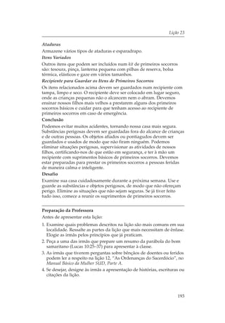 Lição 23

Ataduras
Armazene vários tipos de ataduras e esparadrapo.
Itens Variados
Outros itens que podem ser incluídos num kit de primeiros socorros
são: tesoura, pinça, lanterna pequena com pilhas de reserva, bolsa
térmica, elásticos e gaze em vários tamanhos.
Recipiente para Guardar os Itens de Primeiros Socorros
Os itens relacionados acima devem ser guardados num recipiente com
tampa, limpo e seco. O recipiente deve ser colocado em lugar seguro,
onde as crianças pequenas não o alcancem nem o abram. Devemos
ensinar nossos filhos mais velhos a prestarem alguns dos primeiros
socorros básicos e cuidar para que tenham acesso ao recipiente de
primeiros socorros em caso de emergência.
Conclusão
Podemos evitar muitos acidentes, tornando nossa casa mais segura.
Substâncias perigosas devem ser guardadas fora do alcance de crianças
e de outras pessoas. Os objetos afiados ou pontiagudos devem ser
guardados e usados de modo que não firam ninguém. Podemos
eliminar situações perigosas, supervisionar as atividades de nossos
filhos, certificando-nos de que estão em segurança, e ter à mão um
recipiente com suprimentos básicos de primeiros socorros. Devemos
estar preparadas para prestar os primeiros socorros a pessoas feridas
de maneira calma e inteligente.
Desafio
Examine sua casa cuidadosamente durante a próxima semana. Use e
guarde as substâncias e objetos perigosos, de modo que não ofereçam
perigo. Elimine as situações que não sejam seguras. Se já tiver feito
tudo isso, comece a reunir os suprimentos de primeiros socorros.


Preparação da Professora
Antes de apresentar esta lição:
1. Examine quais problemas descritos na lição são mais comuns em sua
   localidade. Ressalte as partes da lição que mais necessitam de ênfase.
   Elogie as irmãs pelos princípios que já praticam.
2. Peça a uma das irmãs que prepare um resumo da parábola do bom
   samaritano (Lucas 10:25–37) para apresentar à classe.
3. As irmãs que tiverem perguntas sobre bênçãos de doentes ou feridos
   podem ler a respeito na lição 12, “As Ordenanças do Sacerdócio”, no
   Manual Básico da Mulher SUD, Parte A.
4. Se desejar, designe às irmãs a apresentação de histórias, escrituras ou
   citações da lição.



                                                                      193
 