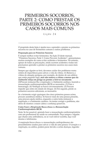 PRIMEIROS SOCORROS,
 PARTE 2: COMO PRESTAR OS
 PRIMEIROS SOCORROS NOS
   CASOS MAIS COMUNS
                             Lição 24




O propósito desta lição é ajudar-nos a aprender a prestar os primeiros
socorros no caso de ferimentos comuns e outros problemas.
Preparação para os Primeiros Socorros
É sempre melhor evitar ferimentos. Na lição 23 deste manual,
“Primeiros Socorros, Parte 1: Como Prevenir Acidentes”, apresentamos
muitos exemplos de como evitar acidentes e ferimentos. No entanto,
apesar de todas as precauções, ainda ocorrem acidentes e todas nós
precisamos aprender a prestar os primeiros socorros nos casos mais
comuns.
Sempre que alguém se ferir, devemos cuidar dos problemas numa
ordem de importância para salvar a vida da vítima. (1) Remova a
vítima da situação perigosa, por exemplo, de dentro de um edifício
que esteja pegando fogo, mas não remova a vítima a menos que ela
realmente esteja em perigo ou prestes a ferir-se novamente.
(2)Procure restaurar-lhe a respiração e o batimento cardíaco, fazendo a
ressuscitação cardiorrespiratória (RCR) se necessário. (3) Pare a
hemorragia. (4) Verifique se houve envenenamento. (5) Procure
impedir que entre em estado de choque. (6) Em seguida, preste os
primeiros socorros adicionais, se necessário.
Se o ferimento exigir quaisquer dos cinco primeiros passos acima,
procure assistência médica. Se houver mais de uma pessoa presente,
uma procura ajuda médica, enquanto a outra tenta restaurar a
respiração, e o batimento cardíaco. Ao tentar corrigir o problema, não
deixe de mostrar a maior calma e confiança possíveis.
Como Fazer a Respiração Boca-a-boca e a Ressuscitação
Cardiorrespiratória (RCR)
Nota: Se for possível, aprenda fazer a ressuscitação cardiorrespiratória
com um profissional de saúde na comunidade. Peça sempre a alguém
que chame uma ambulância, ou se você estiver sozinha, faça você
mesma o telefonema.
A respiração boca-a-boca e a ressuscitação cardiopulmonar são
procedimentos usados para salvar a vida de uma pessoa. O coração e a
respiração, ou ambos, podem parar devido a certas doenças, ingestão

194
 