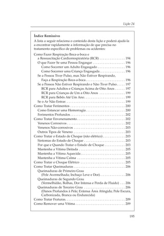Lição 24


Índice Remissivo
A lista a seguir relaciona o conteúdo desta lição e poderá ajudá-la
a encontrar rapidamente a informação de que precisa no
tratamento específico de problemas ou acidentes:
Como Fazer Respiração Boca-a-boca e
  a Ressuscitação Cardiorrespiratória (RCR) . . . . . . . . . . . . . . . 194
  O que Fazer Se uma Pessoa Engasgar . . . . . . . . . . . . . . . . . . . 196
     Como Socorrer um Adulto Engasgado . . . . . . . . . . . . . . . . 196
     Como Socorrer uma Criança Engasgada . . . . . . . . . . . . . . . 196
  Se a Pessoa Tiver Pulso, mas Não Estiver Respirando,
     Faça a Respiração Boca-a-boca . . . . . . . . . . . . . . . . . . . . . . . 196
  Se a Pessoa Não Estiver Respirando e Não Tiver Pulso. . . . . 197
     RCR para Adultos e Crianças Acima de Oito Anos . . . . . . 197
     RCR para Crianças de Um a Oito Anos . . . . . . . . . . . . . . . 199
     RCR para Bebês Até Um Ano. . . . . . . . . . . . . . . . . . . . . . . . 199
  Se o Ar Não Entrar. . . . . . . . . . . . . . . . . . . . . . . . . . . . . . . . . . . 199
Como Tratar Ferimentos . . . . . . . . . . . . . . . . . . . . . . . . . . . . . . . . 200
  Como Estancar uma Hemorragia . . . . . . . . . . . . . . . . . . . . . . . 200
  Ferimentos Profundos . . . . . . . . . . . . . . . . . . . . . . . . . . . . . . . . 202
Como Tratar Envenenamento . . . . . . . . . . . . . . . . . . . . . . . . . . . . 202
  Venenos Corrosivos . . . . . . . . . . . . . . . . . . . . . . . . . . . . . . . . . . 202
  Venenos Não-corrosivos . . . . . . . . . . . . . . . . . . . . . . . . . . . . . . 203
  Outros Tipos de Veneno . . . . . . . . . . . . . . . . . . . . . . . . . . . . . . 203
Como Tratar o Estado de Choque (não elétrico) . . . . . . . . . . . . . 203
  Sintomas do Estado de Choque . . . . . . . . . . . . . . . . . . . . . . . . 203
  Por que e Quando Tratar o Estado de Choque . . . . . . . . . . . . 203
  Mantenha a Vítima Deitada . . . . . . . . . . . . . . . . . . . . . . . . . . . 205
  Mantenha a Vítima Aquecida . . . . . . . . . . . . . . . . . . . . . . . . . . 205
  Mantenha a Vítima Calma . . . . . . . . . . . . . . . . . . . . . . . . . . . . 205
Como Tratar o Choque Elétrico . . . . . . . . . . . . . . . . . . . . . . . . . . 205
Como Tratar Queimaduras . . . . . . . . . . . . . . . . . . . . . . . . . . . . . . 206
  Queimaduras de Primeiro Grau
     (Pele Avermelhada; Inchaço Leve e Dor). . . . . . . . . . . . . . . 206
  Queimaduras de Segundo Grau
     (Vermelhidão, Bolhas, Dor Intensa e Perda de Fluido) . . . 206
  Queimaduras de Terceiro Grau . . . . . . . . . . . . . . . . . . . . . . . . 206
     (Danos Profundos à Pele; Extensa Área Atingida; Pele Escura,
     Carbonizada, Branca ou Endurecida)
Como Tratar Fraturas. . . . . . . . . . . . . . . . . . . . . . . . . . . . . . . . . . . 209
Como Remover uma Vítima . . . . . . . . . . . . . . . . . . . . . . . . . . . . . 209


                                                                                           195
 