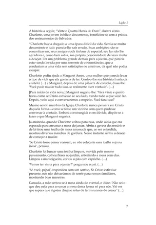 Lição 1

A história a seguir, “Vinte e Quatro Horas de Ouro”, ilustra como
Charlotte, uma jovem infeliz e descontente, beneficiou-se com a prática
dos ensinamentos do Salvador.
“Charlotte havia chegado a uma época difícil da vida. Sentia-se muito
descontente e tudo parecia-lhe sair errado. Suas ambições não se
concretizavam, seus amigos nada tinham de especial, seu lar não lhe
agradava e, como bem sabia, sua própria personalidade deixava muito
a desejar. Era um problema grande demais para a jovem, que parecia
estar sendo levada por uma torrente de circunstâncias, que a
conduziam a uma vida sem satisfações ou atrativos, da qual não podia
escapar.
Charlotte pediu ajuda a Margaret Ames, uma mulher que parecia levar
o tipo de vida que ela gostaria de ter. Contou-lhe sua história frustrada
e infeliz (…) e Margaret, depois de uma palavra de consolo, disse-lhe:
‘Você pode mudar tudo isso, se realmente tiver vontade’. (…)
[Para início de vida nova,] Margaret sugeriu-lhe: ‘Viva vinte e quatro
horas como se Cristo estivesse ao seu lado, vendo tudo o que você faz.
Depois, volte aqui e conversaremos a respeito. Você fará isso?’
Mesmo sendo membro da Igreja, Charlotte nunca pensara em Cristo
daquela forma—como se fosse um vizinho com quem pudesse
conversar à vontade. Embora constrangida e em dúvida, dispôs-se a
fazer o que Margaret sugerira.
Já anoitecia, quando Charlotte voltou para casa, onde sabia que era
esperada para arrumar a mesa do jantar. Abriu a gaveta do armário e
de lá tirou uma toalha de mesa amassada que, ao ser estendida,
mostrou diversas manchas de gordura. Nesse instante sentiu o desejo
de começar a mudar.
‘Se Cristo fosse comer conosco, eu não colocaria essa toalha suja na
mesa’, pensou.
Charlotte foi buscar uma toalha limpa e, movida pelo mesmo
pensamento, colheu flores no jardim, enfeitando a mesa com elas.
Limpou a manteigueira, cortou o pão com capricho. (…)
‘Vamos ter visita para o jantar?’ perguntou o pai. (…)
‘Só você, papai’, respondeu com um sorriso. Se Cristo estivesse
presente, nós não deixaríamos de sorrir para nossos familiares,
mostrando boas maneiras.
Cansada, a mãe sentou-se à mesa ainda de avental, e disse: ‘Não sei o
que deu nela para arrumar a mesa dessa forma só para nós. Vai ver
que espera que alguém chegue antes de terminarmos de comer’ (…).




                                                                        7
 