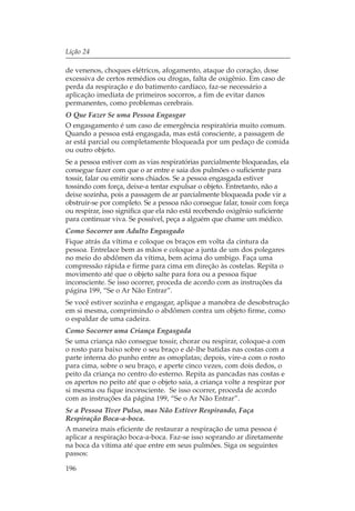 Lição 24

de venenos, choques elétricos, afogamento, ataque do coração, dose
excessiva de certos remédios ou drogas, falta de oxigênio. Em caso de
perda da respiração e do batimento cardíaco, faz-se necessário a
aplicação imediata de primeiros socorros, a fim de evitar danos
permanentes, como problemas cerebrais.
O Que Fazer Se uma Pessoa Engasgar
O engasgamento é um caso de emergência respiratória muito comum.
Quando a pessoa está engasgada, mas está consciente, a passagem de
ar está parcial ou completamente bloqueada por um pedaço de comida
ou outro objeto.
Se a pessoa estiver com as vias respiratórias parcialmente bloqueadas, ela
consegue fazer com que o ar entre e saia dos pulmões o suficiente para
tossir, falar ou emitir sons chiados. Se a pessoa engasgada estiver
tossindo com força, deixe-a tentar expulsar o objeto. Entretanto, não a
deixe sozinha, pois a passagem de ar parcialmente bloqueada pode vir a
obstruir-se por completo. Se a pessoa não consegue falar, tossir com força
ou respirar, isso significa que ela não está recebendo oxigênio suficiente
para continuar viva. Se possível, peça a alguém que chame um médico.
Como Socorrer um Adulto Engasgado
Fique atrás da vítima e coloque os braços em volta da cintura da
pessoa. Entrelace bem as mãos e coloque a junta de um dos polegares
no meio do abdômen da vítima, bem acima do umbigo. Faça uma
compressão rápida e firme para cima em direção às costelas. Repita o
movimento até que o objeto salte para fora ou a pessoa fique
inconsciente. Se isso ocorrer, proceda de acordo com as instruções da
página 199, “Se o Ar Não Entrar”.
Se você estiver sozinha e engasgar, aplique a manobra de desobstrução
em si mesma, comprimindo o abdômen contra um objeto firme, como
o espaldar de uma cadeira.
Como Socorrer uma Criança Engasgada
Se uma criança não consegue tossir, chorar ou respirar, coloque-a com
o rosto para baixo sobre o seu braço e dê-lhe batidas nas costas com a
parte interna do punho entre as omoplatas; depois, vire-a com o rosto
para cima, sobre o seu braço, e aperte cinco vezes, com dois dedos, o
peito da criança no centro do esterno. Repita as pancadas nas costas e
os apertos no peito até que o objeto saia, a criança volte a respirar por
si mesma ou fique inconsciente. Se isso ocorrer, proceda de acordo
com as instruções da página 199, “Se o Ar Não Entrar”.
Se a Pessoa Tiver Pulso, mas Não Estiver Respirando, Faça
Respiração Boca-a-boca.
A maneira mais eficiente de restaurar a respiração de uma pessoa é
aplicar a respiração boca-a-boca. Faz-se isso soprando ar diretamente
na boca da vítima até que entre em seus pulmões. Siga os seguintes
passos:

196
 