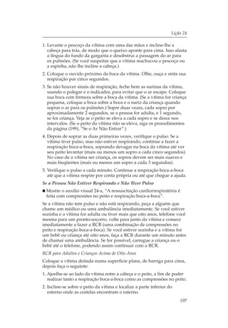 Lição 24

1. Levante o pescoço da vítima com uma das mãos e incline-lhe a
   cabeça para trás, de modo que o queixo aponte para cima. Isso afasta
   a língua do fundo da garganta e desobstrui a passagem do ar para
   os pulmões. (Se você suspeitar que a vítima machucou o pescoço ou
   a espinha, não lhe incline a cabeça.)
2. Coloque o ouvido próximo da boca da vítima. Olhe, ouça e sinta sua
   respiração por cinco segundos.
3. Se não houver sinais de respiração, feche bem as narinas da vítima,
   usando o polegar e o indicador, para evitar que o ar escape. Coloque
   sua boca com firmeza sobre a boca da vítima. (Se a vítima for criança
   pequena, coloque a boca sobre a boca e o nariz da criança quando
   soprar o ar para os pulmões.) Sopre duas vezes, cada sopro por
   aproximadamente 2 segundos, se a pessoa for adulta, e 1 segundo,
   se for criança. Veja se o peito se eleva a cada sopro e se desce nos
   intervalos. (Se o peito da vítima não se eleva, siga os procedimentos
   da página (199), “Se o Ar Não Entrar”.)
4. Depois de soprar as duas primeiras vezes, verifique o pulso. Se a
   vítima tiver pulso, mas não estiver respirando, continue a fazer a
   respiração boca-a-boca, soprando devagar na boca da vítima até ver
   seu peito levantar (mais ou menos um sopro a cada cinco segundos).
   No caso de a vítima ser criança, os sopros devem ser mais suaves e
   mais freqüentes (mais ou menos um sopro a cada 3 segundos).
5. Verifique o pulso a cada minuto. Continue a respiração boca-a-boca
   até que a vítima respire por conta própria ou até que chegue a ajuda.
Se a Pessoa Não Estiver Respirando e Não Tiver Pulso
  Mostre o auxílio visual 24-a, “A ressuscitação cardiorrespiratória é
  feita com compressões no peito e respiração boca-a-boca”.
Se a vítima não tem pulso e não está respirando, peça a alguém que
chame um médico ou uma ambulância imediatamente. Se você estiver
sozinha e a vítima for adulta ou tiver mais que oito anos, telefone você
mesma para um pronto-socorro, volte para junto da vítima e comece
imediatamente a fazer a RCR (uma combinação de compressões no
peito e respiração boca-a-boca). Se você estiver sozinha e a vítima for
um bebê ou criança até oito anos, faça a RCR durante um minuto antes
de chamar uma ambulância. Se for possível, carregue a criança ou o
bebê até o telefone, podendo assim continuar com a RCR.
RCR para Adultos e Crianças Acima de Oito Anos
Coloque a vítima deitada numa superfície plana, de barriga para cima,
depois faça o seguinte:
1. Ajoelhe-se ao lado da vítima entre a cabeça e o peito, a fim de poder
   realizar tanto a respiração boca-a-boca como as compressões no peito.
2. Incline-se sobre o peito da vítima e localize a parte inferior do
   esterno onde as costelas encontram o esterno.
                                                                       197
 