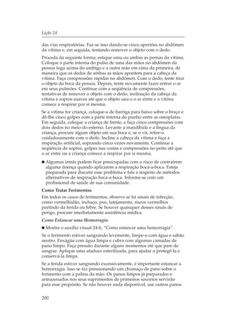 Lição 24

das vias respiratórias. Faz-se isso dando-se cinco apertões no abdômen
da vítima e, em seguida, tentando remover o objeto com o dedo.
Proceda da seguinte forma: estique uma ou ambas as pernas da vítima.
Coloque a parte interna do pulso de uma das mãos no abdômen da
pessoa logo acima do umbigo e a outra mão em cima da primeira, de
maneira que os dedos de ambas as mãos apontem para a cabeça da
vítima. Faça compressões rápidas no abdômen. Com o dedo, tente tirar
o objeto da boca da pessoa. Depois, tente novamente fazer entrar o ar
em seus pulmões. Continue com a seqüência de compressões,
tentativas de remover o objeto com o dedo, inclinação da cabeça da
vítima e sopros suaves até que o objeto saia e o ar entre e a vítima
comece a respirar por si mesma.
Se a vítima for criança, coloque-a de barriga para baixo sobre o braço e
dê-lhe cinco golpes com a parte interna do punho entre as omoplatas.
Em seguida, coloque a criança de frente, e faça cinco compressões com
dois dedos no meio do esterno. Levante a mandíbula e a língua da
criança, procure algum objeto em sua boca e, se o vir, retire-o
cuidadosamente com o dedo. Incline a cabeça da vítima e faça a
respiração artificial, soprando cinco vezes novamente. Continue a
seqüência de sopros, golpes nas costas e compressões no peito até que
o ar entre ou a criança comece a respirar por si mesma.
  Algumas irmãs podem ficar preocupadas com o risco de contraírem
  alguma doença quando aplicarem a respiração boca-a-boca. Esteja
  preparada para discutir esse problema e fale a respeito de métodos
  alternativos de respiração boca-a-boca. Informe-se com um
  profissional de saúde de sua comunidade.
Como Tratar Ferimentos
Em todos os casos de ferimentos, observe se há sinais de infecção,
como vermelhidão, inchaço, pus, latejamento, riscos vermelhos
partindo da ferida ou febre. Se houver quaisquer desses sinais de
perigo, procure imediatamente assistência médica.
Como Estancar uma Hemorragia
  Mostre o auxílio visual 24-b, “Como estancar uma hemorragia”.
Se o ferimento estiver sangrando levemente, limpe-o com água e sabão
neutro. Enxágüe com água limpa e cubra com algumas camadas de
pano limpo. Faça pressão durante alguns momentos até que pare de
sangrar. Aplique uma atadura esterilizada, para ajudar a protegê-la e
conservá-la limpa.
Se a ferida estiver sangrando excessivamente, é importante estancar a
hemorragia. Isso se faz pressionando um chumaço de pano sobre o
ferimento com a palma da mão. Os panos limpos já preparados e
armazenados nos seus suprimentos de primeiros socorros servirão
para esse propósito. Se não houver nada disponível, use outros panos

200
 
