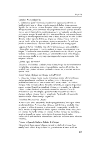 Lição 24

Venenos Não-corrosivos
O tratamento para venenos não-corrosivos (que não destroem os
tecidos) exige que a vítima vomite, depois de beber água ou outro
líquido. Se você tiver certeza de que a vítima deve vomitar, use xarope
de ipecacuanha, mas lembre-se de que pode levar uns quinze minutos
para o xarope fazer efeito. A vítima não deve ser deixada sozinha nesse
período de tempo. Se você não tiver esse remédio ou outro semelhante,
provoque o vômito pressionando com o dedo indicador ou com o cabo
de uma colher a parte de trás da língua da vítima. Faça-a curvar-se
para a frente, a fim de que não se engasgue ao vomitar. Se a vítima
perder a consciência, vire-a de lado, para evitar que se engasgue.
Depois de haver vomitado e se estiver consciente, dê um antídoto à
vítima, algo que ajude o veneno restante a passar em segurança pelo
corpo. Pode-se usar como antídoto pastilhas de carvão ativado ou pão
torrado e queimado. Além disso, dê um laxante ou um copo de água
com sal, para ajudar a apressar a passagem do veneno restante pelo
corpo da vítima.
Outros Tipos de Veneno
Em certas localidades, também pode existir perigo de envenenamento
por plantas, animais do mar, peixes, cobras e insetos. Os centros de
saúde locais podem informar quais deverão ser os primeiros socorros
nesses casos.
Como Tratar o Estado de Choque (não elétrico)
O estado de choque é uma reação comum do corpo a ferimentos ou
fadiga, geralmente resultante de lesões graves e, às vezes, de
problemas de saúde ou tensão emocional muito forte. O estado de
choque pode ocorrer na hora da lesão ou tensão, ou depois de passado
algum tempo. Durante o estado de choque, a respiração e o pulso da
vítima podem diminuir a ponto de causar-lhe a morte. Parta do
princípio de que há sempre a possibilidade de ocorrer estado de
choque na hora em que houver uma lesão. Aplicando o tratamento
recomendado, talvez consiga impedi-lo.
Sintomas do Estado de Choque
A pessoa que entra em estado de choque geralmente passa por certas
mudanças físicas. A pessoa fica pálida, a pele torna-se azulada, fria e
pegajosa; a vítima transpira profusamente, em especial em volta da
boca, na testa e na palma das mãos; o pulso rápido é muito fraco para
ser sentido no punho (pode ser sentido melhor no lado do pescoço); a
respiração pode-se tornar mais rápida; fraqueza, inquietação,
ansiedade e sede também são comuns. Às vezes a vítima sente náuseas
e vomita.
Por que e Quando Tratar o Estado de Choque
É importante fazer o possível para prevenir o estado de choque. Se as
condições da vítima se agravarem, ela gradualmente se torna apática e

                                                                        203
 