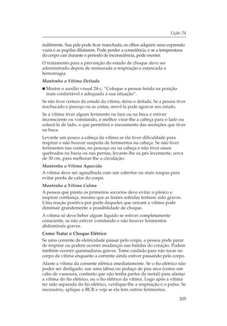 Lição 24

indiferente. Sua pele pode ficar manchada, os olhos adquirir uma expressão
vazia e as pupilas dilatarem. Pode perder a consciência, e se a temperatura
do corpo cair durante o período de inconsciência, pode morrer.
O tratamento para a prevenção do estado de choque deve ser
administrado depois de restaurada a respiração e estancada a
hemorragia.
Mantenha a Vítima Deitada
  Mostre o auxílio visual 24-c, “Coloque a pessoa ferida na posição
  mais confortável e adequada à sua situação”.
Se não tiver certeza do estado da vítima, deixe-a deitada. Se a pessoa tiver
machucado o pescoço ou as costas, movê-la pode agravar seu estado.
Se a vítima tiver algum ferimento na face ou na boca e estiver
inconsciente ou vomitando, é melhor virar-lhe a cabeça para o lado ou
colocá-la de lado, o que permitirá o escoamento das secreções que tiver
na boca.
Levante um pouco a cabeça da vítima se ela tiver dificuldade para
respirar e não houver suspeita de ferimentos na cabeça. Se não tiver
ferimentos nas costas, no pescoço ou na cabeça e não tiver ossos
quebrados na bacia ou nas pernas, levante-lhe os pés levemente, cerca
de 30 cm, para melhorar-lhe a circulação.
Mantenha a Vítima Aquecida
A vítima deve ser agasalhada com um cobertor ou mais roupas para
evitar perda de calor do corpo.
Mantenha a Vítima Calma
A pessoa que presta os primeiros socorros deve evitar o pânico e
inspirar confiança, mesmo que as lesões sofridas tenham sido graves.
Uma reação positiva por parte daqueles que cercam a vítima pode
diminuir grandemente a possibilidade de choque.
A vítima só deve beber algum líquido se estiver completamente
consciente, se não estiver vomitando e não houver ferimentos
abdominais graves.
Como Tratar o Choque Elétrico
Se uma corrente de eletricidade passar pelo corpo, a pessoa pode parar
de respirar ou podem ocorrer mudanças nas batidas do coração. Podem
também ocorrer queimaduras graves. Tome cuidado para não tocar no
corpo da vítima enquanto a corrente ainda estiver passando pelo corpo.
Afaste a vítima da corrente elétrica imediatamente. Se o fio elétrico não
puder ser desligado, use uma tábua ou pedaço de pau seco (como um
cabo de vassoura, contanto que não tenha partes de metal) para afastar
a vítima do fio elétrico, ou o fio elétrico da vítima. Logo após a vítima
ter sido separada do fio elétrico, verifique-lhe a respiração e o pulso. Se
necessário, aplique a RCR e veja se ela tem outros ferimentos.

                                                                        205
 