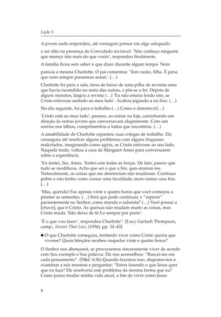 Lição 1

A jovem nada respondeu, até conseguir pensar em algo adequado
a ser dito na presença do Convidado invisível. ‘Não conheço ninguém
que mereça isto mais do que vocês’, respondeu finalmente.
A família ficou sem saber o que dizer durante algum tempo. Nem
parecia a mesma Charlotte. O pai comentou: ‘Tem razão, filha. É pena
que nem sempre pensemos assim’. (…)
Charlotte foi para a sala, tirou de baixo de uma pilha de revistas uma
que havia escondido no meio das outras, e pôs-se a ler. Depois de
alguns minutos, largou a revista (…) ‘Eu não estaria lendo isto, se
Cristo estivesse sentado ao meu lado’. Acabou jogando-a no lixo. (…)
No dia seguinte, foi para o trabalho.(…) Como o detestava!(…)
‘Cristo está ao meu lado’, pensou, ao entrar na loja, caminhando em
direção às outras jovens que conversavam alegremente. Com um
sorriso nos lábios, cumprimentou a todos que encontrou. (…)
A amabilidade de Charlotte espantou suas colegas de trabalho. Ela
conseguiu até resolver alguns problemas com alguns fregueses
malcriados, imaginando como agiria, se Cristo estivesse ao seu lado.
Naquela tarde, voltou à casa de Margaret Ames para conversarem
sobre a experiência.
‘Eu tentei, Sra. Ames. Tentei com todas as forças. De fato, parece que
tudo se modificou. Acho que sei o que a Sra. quis ensinar-me.
Naturalmente, as coisas que me aborreciam não mudaram. Continuo
pobre e não tenho como cursar uma faculdade; moro numa casa feia.
(…)
‘Mas, querida! Faz apenas vinte e quatro horas que você começou a
plantar as sementes. (…) Será que pode continuar, e “esperar”
pacientemente no Senhor, como manda o salmista? (…) Você possui a
[chave], que é Cristo. As queixas não mudam muito as coisas, mas
Cristo muda. Não deixe de tê-Lo sempre por perto’.
‘É o que vou fazer’, respondeu Charlotte”. [Lucy Gertsch Thompson,
comp., Stories That Live, (1956), pp. 34–43]
    O que Charlotte conseguiu, tentando viver como Cristo queria que
    vivesse? Quais bênçãos recebeu naquelas vinte e quatro horas?
O Senhor nos abençoará, se procurarmos sinceramente viver de acordo
com Seu exemplo e Sua palavra. Ele nos aconselhou: “Buscai-me em
cada pensamento”. (D&C 6:36) Quando fazemos isso, dispomo-nos a
examinar a nós mesmas e perguntar: “Estou fazendo o que Jesus quer
que eu faça? Ele resolveria este problema da mesma forma que eu?
Como posso mudar minha vida atual, a fim de viver como Jesus


8
 