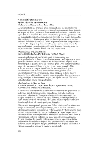 Lição 24

Como Tratar Queimaduras
Queimaduras de Primeiro Grau
(Pele Avermelhada; Inchaço Leve e Dor)
As queimaduras de primeiro grau ou superficiais são causadas pelo
excesso de sol ou pelo contato breve com objetos quentes, água fervente
ou vapor. As áreas queimadas devem ser imediatamente colocadas em
água fria para aliviar a dor. As queimaduras superficiais geralmente são
de cura rápida, pois só as camadas exteriores da pele foram danificadas.
Não aplique gelo diretamente sobre nenhuma queimadura, a menos
que seja realmente superficial. Cubra a queimadura com um pano seco
e limpo. Não toque na pele queimada, exceto com o pano limpo. As
queimaduras de primeiro grau podem ser tratadas com ungüento ou
loção hidratante para suavizar a pele e auxiliar a cura.
Queimaduras de Segundo Grau
(Vermelhidão, Bolhas, Dor Intensa e Perda de Fluido)
As queimaduras mais profundas ou de segundo grau são
acompanhadas de bolhas e vermelhidão porque o calor penetrou mais
profundamente e causou acúmulo de fluidos debaixo da pele. Não
tente limpar as queimaduras de segundo grau. Deve-se tomar cuidado
para não romper as bolhas, pois isso pode causar infecção. Não
coloque ataduras porque são difíceis de remover depois que a
queimadura secar. Não use nenhum tipo de ungüento. Essas
queimaduras devem ser imersas na água fria para reduzir a dor e
impedir dano adicional às camadas mais profundas. Se a queimadura
for grande, poderá ser necessário procurar ajuda médica. Use uma
cobertura bem frouxa para protegê-la.
Queimaduras de Terceiro Grau
(Danos Profundos à Pele; Extensa Área Atingida; Pele Escura,
Carbonizada, Branca ou Endurecida.)
É necessário assistência médica no caso de queimaduras profundas ou
extensas, que destroem diversas camadas de pele, chegando até
mesmo a carbonizá-la. Tais queimaduras podem ser causadas por
roupas incendiadas, imersão em água fervente, contato prolongado
com objetos quentes ou eletricidade. Como resultado perde-se muito
fluido orgânico e há grande perigo de infecção.
Não retire a roupa presa à queimadura. Cubra a área danificada com um
lençol recém-lavado ou outro pano limpo, se não houver demora no
atendimento médico. Isso ajudará a evitar infecção. A vítima também deve
receber o tratamento contra estado de choque. Se os pés ou pernas da
vítima estiverem muito queimados, conserve-os levantados e não deixe a
vítima andar. Se forem os braços ou mãos que estiverem queimados,
levante-os acima do coração. Se for a face, conserve a pessoa sentada e
veja se tem dificuldade de respirar. Se a pessoa estiver consciente e sem
náuseas, dê-lhe um pouco de água para beber. Não esqueça de acalmar a
vítima, ajudando-a a vencer o medo ou a ansiedade.

206
 
