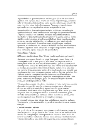 Lição 24

A gravidade das queimaduras de terceiro grau pode ser reduzida se
agirmos com rapidez. Se as roupas da pessoa pegarem fogo, devemos
rolar a vítima imediatamente na terra, grama ou tapete, ou envolvê-la
num cobertor, o que fará o fogo apagar. Apagado o fogo, tratar as
queimaduras com os primeiros socorros sugeridos acima.
As queimaduras de terceiro grau também podem ser causadas por
agentes químicos, como soda cáustica. Esse tipo de queimadura tende
a agravar-se se não for tratada e necessita de cuidados médicos
imediatos. O tratamento consiste em remover o agente químico o mais
rápido possível, usando grande quantidade de água, e continuando a
enxaguar a região afetada até a chegada do socorro médico (pelo
menos cinco minutos). Se os olhos foram atingidos por produtos
químicos, a vítima deve ser colocada de lado e deve-se imediatamente
derramar água nos olhos (enquanto se segura as pálpebras abertas)
para remover o agente causador da queimadura.
Como Tratar Fraturas
  Mostre o auxílio visual 24-d, “Como entalar um braço quebrado”.
Às vezes, uma queda, batida ou golpe forte pode causar fratura. A
vítima pode ouvir o osso quebrar, sentir dor ou fraqueza, ou ter a
sensação de atrito. Se possível, chame o médico, pois a locomoção da
vítima poderá causar-lhe danos maiores. Se a vítima tiver de ser levada
ao médico, é necessário primeiro imobilizar a fratura. Faça uma tala—
um suporte firme, amarrado junto à área machucada, para impedir sua
movimentação—para proteger o osso de maiores danos e reduzir a dor.
Pode-se também proteger o membro fraturado, acolchoando-o e
amarrando-o a outra parte do corpo que não esteja machucada. Uma
perna fraturada, por exemplo, pode ser imobilizada junto à outra
perna, ou um braço contra o peito.
Tábuas, estacas, varas, cobertores enrolados, revistas ou jornais grossos
dobrados ou papelão também podem ser usados como talas, que
devem ser suficientemente longos para impedir que o osso se
movimente. Acolchoe a tala com panos ou roupa. Use cintos, gravatas,
lenços ou tiras de pano para firmá-la. Amarre-a firmemente, para
impedir o movimento das juntas de ambos os lados da fratura, mas
não tão apertado que dificulte a circulação do sangue.
Se possível, coloque algo frio na área afetada para reduzir o inchaço.
Este também pode ser reduzido, erguendo o membro ferido acima do
coração.
Como Remover a Vítima
Em geral, não se deve remover uma pessoa com ferimentos graves, a
menos que corra perigo de vida. Se a vítima tiver de ser removida, ela
deverá ser carregada por várias pessoas ou colocada numa maca. Se
houver suspeita de fratura no pescoço ou na coluna, é melhor mover a
vítima utilizando-se uma única tábua grande, como uma porta sem

                                                                     209
 