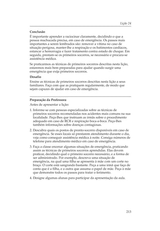 Lição 24

Conclusão
É importante aprender a raciocinar claramente, decidindo o que a
pessoa machucada precisa, em caso de emergência. Os passos mais
importantes a serem lembrados são: remover a vítima no caso de
situação perigosa, manter-lhe a respiração e os batimentos cardíacos,
estancar a hemorragia e fazer tratamento contra estado de choque. Em
seguida, prestam-se os primeiros socorros, se necessário e procura-se
assistência médica.
Se praticarmos as técnicas de primeiros socorros descritas nesta lição,
estaremos mais bem preparadas para ajudar quando surgir uma
emergência que exija primeiros socorros.
Desafio
Ensine as técnicas de primeiros socorros descritas nesta lição a seus
familiares. Faça com que as pratiquem regularmente, de modo que
sejam capazes de ajudar em caso de emergência.


Preparação da Professora
Antes de apresentar a lição:
1. Informe-se com pessoas especializadas sobre as técnicas de
   primeiros socorros recomendadas nos acidentes mais comuns na sua
   localidade. Peça-lhes que instruam as irmãs sobre o procedimento
   adequado em caso de RCR e respiração boca-a-boca. Peça-lhes
   também informações sobre doenças contagiosas.
2. Descubra quais os postos de pronto-socorro disponíveis em caso de
   emergência. Se esses locais só prestarem atendimento durante o dia,
   veja como conseguir assistência médica à noite. Consiga números de
   telefone para atendimento médico em caso de emergência.
3. Faça a classe encenar algumas situações de emergência, praticando
   assim as técnicas de primeiros socorros aprendidas. Elas devem
   praticar, decidindo qual o primeiro socorro necessário, e a forma de
   ser administrado. Por exemplo, descreva uma situação de
   emergência, na qual uma filha se apresenta à mãe com um corte no
   braço. O corte está sangrando bastante. Peça a uma irmã que faça de
   conta que é a filha, e a outra que assuma o papel de mãe. Peça à mãe
   que demonstre todos os passos para tratar o ferimento.
4. Designe algumas alunas para participar da apresentação da aula.




                                                                        213
 