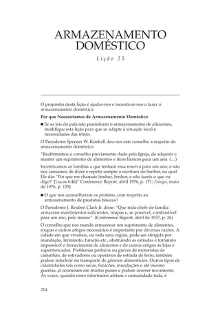ARMAZENAMENTO
         DOMÉSTICO
                             Lição 25




O propósito desta lição é ajudar-nos e incentivar-nos a fazer o
armazenamento doméstico.
Por que Necessitamos de Armazenamento Doméstico
  Se as leis do país não permitirem o armazenamento de alimentos,
  modifique esta lição para que se adapte à situação local e
  necessidades das irmãs.
O Presidente Spencer W. Kimball deu-nos este conselho a respeito do
armazenamento doméstico:
“Reafirmamos o conselho previamente dado pela Igreja, de adquirir e
manter um suprimento de alimentos e itens básicos para um ano. (…)
Incentivamos as famílias a que tenham essa reserva para um ano; e não
nos cansamos de dizer e repetir sempre a escritura do Senhor, na qual
Ele diz: ‘Por que me chamais Senhor, Senhor, e não fazeis o que eu
digo?’ [Lucas 6:46]” Conference Report, abril 1976, p. 171; Ensign, maio
de 1976, p. 125)
  O que nos aconselharam os profetas, com respeito ao
  armazenamento de produtos básicos?
O Presidente J. Reuben Clark Jr. disse: “Que todo chefe de família
armazene mantimentos suficientes, roupas e, se possível, combustível
para um ano, pelo menos”. (Conference Report, abril de 1937, p. 26)
O conselho que nos manda armazenar um suprimento de alimentos,
roupas e outros artigos necessários é importante por diversas razões. A
cidade em que vivemos, ou toda uma região, pode ser atingida por
inundação, terremoto, furacão etc., obstruindo as estradas e tornando
impossível o fornecimento de alimentos e de outros artigos às lojas e
supermercados. Problemas políticos ou greves de motoristas de
caminhão, de estivadores ou operários de estrada de ferro, também
podem interferir no transporte de gêneros alimentícios. Outros tipos de
calamidades tais como secas, furacões, inundações e até mesmo
guerras, já ocorreram em muitos países e podem ocorrer novamente.
Às vezes, quando esses infortúnios afetam a comunidade toda, é


214
 
