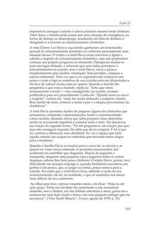 Lição 25

impossível conseguir comida e outros produtos mesmo tendo dinheiro.
Além disso, a família pode passar por uma situação de emergência, na
forma de doença ou desemprego, resultando em falta de dinheiro e
obrigando-a a recorrer ao armazenamento doméstico.
A irmã Cherry Lee Davis e sua família ganharam um testemunho
pessoal do armazenamento doméstico ao enfrentar pessoalmente uma
situação dessas. O irmão e a irmã Davis eram conversos à Igreja e
sabiam a respeito do armazenamento doméstico, mas não pretendiam
começar seu próprio programa no momento. Planejavam mudar-se
para um lugar distante, e achavam que seria tolice principiar o
armazenamento na ocasião, mas a irmã Davis, orava e jejuava
freqüentemente para receber orientação. Sem perceber, começou a
estocar alimentos. Toda vez que ia ao supermercado comprava um
pouco a mais e logo os armários de sua cozinha estavam abarrotados e
ela teve de colocar muita coisa no quarto. Quando o marido lhe
perguntou o que estava fazendo, replicou: "Acho que estou
armazenando comida",—não conseguindo, na ocasião, arranjar
justificativa para seu procedimento. Conta ela: “Quanto mais eu orava
a respeito”, contou ela, “mais me sentia induzida a comprar comida.
Bem dentro de mim, comecei a sentir a paz e a alegria provenientes da
obediência”.
A irmã Davis aprendeu modos de preparar alguns dos alimentos que
armazenou, assistindo a demonstrações, lendo e experimentando
várias receitas. Quando achou que sabia preparar esses alimentos,
sentiu-se novamente impelida a comprar mais e mais. Ela descreveu
sua reação da seguinte forma: “Eu me perguntava, em oração, por que,
mas não conseguia resposta. Só sabia que devia comprar. E foi o que
fiz, confusa e abismada, mas obediente. Eu via o espaço que toda
aquela comida iria ocupar no caminhão que tencionávamos alugar
para a mudança’.
Quando a família Davis se mudou para o novo lar, os móveis e as
quinze ou vinte caixas contendo os produtos armazenados mal
couberam no caminhão que alugaram. Depois de pagarem o
transporte, alugarem uma pequena casa e pagarem todas as outras
despesas, sobrou-lhes bem pouco dinheiro. O irmão Davis, porém, teve
dificuldade em arranjar emprego e, quando finalmente encontrou um,
ganhava tão pouco, que, ao pagar as contas, pouco restava para a
comida. Foi então que a irmã Davis ficou sabendo a razão do seu
armazenamento; ele foi, na realidade, o que os sustentou nos meses
mais difíceis de seu casamento.
Ao olhar para trás e pensar naqueles meses, ela disse: “Hoje eu até
acho graça. Tinha-me decidido tão seriamente a não armazenar
alimento, mas o Senhor, em Sua infinita sabedoria e amor, guiou-me e
ensinou-me uma lição muito valiosa com esse pequeno milagre que me
aconteceu”. (“Our Small Miracle”, Ensign, agosto de 1978, p. 21)


                                                                  215
 