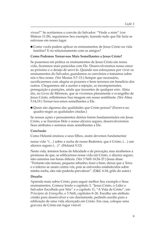 Lição 1

viveu?” Se aceitarmos o convite do Salvador: “Vinde a mim” (ver
Mateus 11:28), seguiremos Seu exemplo, fazendo tudo que Ele faria se
estivesse em nosso lugar.
  Como vocês podem aplicar os ensinamentos de Jesus Cristo na vida
  familiar? E no relacionamento com os amigos?
Como Podemos Tornar-nos Mais Semelhantes a Jesus Cristo?
Se pusermos em prática os ensinamentos de Jesus Cristo em nossa
vida, ficaremos mais parecidas com Ele. Desenvolveremos nosso amor
ao próximo e o desejo de servi-lo. Quando nos esforçamos por viver os
ensinamentos do Salvador, guardamos os convênios e tomamos sobre
nós o Seu nome. (Ver Mosias 5:7–15.) Sempre que necessário,
sacrificaremos com alegria os prazeres e bens terrenos em benefício dos
outros. Chegaremos até a aceitar a rejeição, as incompreensões,
perseguição e punições, ainda que inocentes de qualquer erro. Alma
diz, no Livro de Mórmon, que se vivermos plenamente o evangelho de
Jesus Cristo, refletiremos Sua imagem em nosso semblante. (Ver Alma
5:14,19.) Tornar-nos-emos semelhantes a Ele.
  Quais são algumas das qualidades que Cristo possui? (Escreva no
  quadro-negro as qualidades citadas.)
Se nossas ações e pensamentos diários forem fundamentados em Jesus
Cristo, e se fizermos Dele o nosso alicerce seguro, desenvolveremos
Seus atributos e seremos mais semelhantes a Ele.
Conclusão
Como Helamã ensinou a seus filhos, assim devemos fundamentar
nossa vida “(…) sobre a rocha de nosso Redentor, que é Cristo, (…) um
alicerce seguro (…)”. (Helamã 5:12)
Nesta vida, teremos horas de felicidade e de provação; mas recebemos a
promessa de que, se edificarmos nossa vida em Cristo, o alicerce seguro,
não cairemos nas horas difíceis. (Ver 3 Néfi 14:24–27.) Jesus disse:
“Portanto não temais, pequeno rebanho; fazei o bem; deixai que a Terra
e o inferno se unam contra vós, pois se estiverdes estabelecidos sobre
minha rocha, eles não poderão prevalecer”. (D&C 6:34; grifo do autor.)
Desafio
Aprenda mais sobre Cristo, para seguir melhor Seu exemplo e Seus
ensinamentos. Comece lendo o capítulo 3, “Jesus Cristo, o Líder e
Salvador Escolhido por Nós” e o capítulo 11, “A Vida de Cristo”, em
Princípios do Evangelho, e 3 Néfi, capítulos 8–26. Escolha um atributo
cristão para desenvolver e ore diariamente, pedindo auxílio para a
edificação de uma vida alicerçada em Cristo. Em casa, coloque uma
gravura de Cristo em lugar visível.


                                                                         9
 