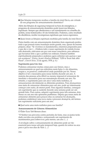 Lição 25

  Que bênçãos temporais recebeu a família da irmã Davis, em virtude
  do seu programa de armazenamento doméstico?
Além das bênçãos de segurança temporal na hora de emergência, o
programa de armazenamento doméstico pode trazer-nos bênçãos
espirituais. Sempre que obedecemos a um mandamento ou conselho do
profeta, nosso testemunho e fé são fortalecidos. Podemos, como resultado
da obediência, receber recompensas espirituais que nunca esperamos.
  Quais foram as bênçãos espirituais recebidas pela família da irmã Davis?
Outra família com um armazenamento doméstico bem organizado perdeu
tudo o que possuía numa inundação muito grande, mas, apesar do enorme
prejuízo, disse: “Se vivermos os mandamentos, estaremos preparados para
o que der e vier. (…) Embora todo o nosso suprimento de comida tivesse
sido destruído, estávamos em paz com nossa consciência, pois sabíamos
que havíamos feito o que o profeta nos ordenara. Estamos também
espiritualmente preparados e podemos agora enfrentar sem queixas o que
nos aconteceu”. (Gerry Avant e Karlyn Holland, “LDS in Texas Safe after
Flood”, Church News, 12 de agosto, 1978, p. 4.)
Suprimento para Um Ano
Podemos armazenar muitas coisas para uso futuro, mas o
armazenamento ao qual nos referimos nesta lição é o de alimentos,
roupas e, se possível, combustível onde permitido por lei. Nosso
objetivo é ter o necessário para nossa família durante um ano. A
maioria das pessoas acha difícil ou mesmo impossível armazenar de
imediato o necessário para sua manutenção durante um ano. No
entanto, o suprimento para um ano é uma meta realística, se
armazenarmos devidamente os diferentes produtos. Para alcançarmos
essa meta de armazenar alimentos para um ano, pode ser interessante
começar com outra, de menor porte. Para algumas famílias, conseguir
um suprimento que as sustente durante uma semana pode ser um
grande feito. Para outras, adquirir suprimento para três semanas, dois
meses ou um ano não apresenta problemas. Depois que nossa meta de
armazenar alimento para poucos dias ou semanas foi alcançada,
podemos estabelecer uma nova meta e procurar alcançá-la, até termos
um suprimento suficiente para um ano.
  Qual seria uma meta realística para sua família?
Armazenamento de Gêneros Alimentícios
O Élder Ezra Taft Benson disse:
“O Senhor nos preveniu contra períodos de fome, mas os justos terão
dado ouvidos aos profetas e armazenado um suprimento de
mantimentos para sobreviver, pelo menos, um ano. (…)
A revelação sobre o armazenamento de alimentos pode ser tão
essencial para nossa salvação temporal hoje, quanto foi entrar na arca
para o povo nos dias de Noé. (…)

216
 