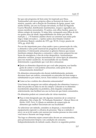 Lição 25

Sei que este programa de bem-estar foi inspirado por Deus.
Testemunhei com meus próprios olhos os horrores da fome e da
miséria, quando, sob a direção do Presidente da Igreja, passei, sem
minha família, um ano na Europa devastada, no final da Segunda
Guerra Mundial, distribuindo mantimentos, roupas e agasalhos aos
nossos membros necessitados. Vi santos, com olhos fundos, quase no
último estágio de inanição. Vi mães fiéis, carregando seus filhos de três
ou quatro anos de idade, impossibilitados de andar por falta de
nutrição. (…) Vi homens adultos chorar ao correrem suas mãos pelo
trigo e feijão enviados (…) (pelos santos dos) Estados Unidos”.
(Conference Report, outubro de 1973, pp. 90–91; Ensign, janeiro de
1974, pp. 69,81–82)
Por ser tão importante para a boa saúde e para a preservação da vida,
o alimento é uma parte essencial do programa de armazenamento
doméstico. E interessante armazenar os gêneros básicos que nossos
familiares estejam dispostos a consumir, e saber como prepará-los nas
horas de emergência, a fim de evitar desperdício. Armazenemos
alimentos variados, porque necessitamos de vários tipos de alimentos
para nos manter saudáveis. As necessidades de sua família
determinarão a quantidade que você deve armazenar.
  Quais os alimentos disponíveis que você sabe preparar, sua família
  gosta de comer e você poderia armazenar, como parte de seu
  armazenamento doméstico?
Os alimentos armazenados não duram indefinidamente, portanto
devemos fazer um rodízio, consumindo os estocados há mais tempo e
substituindo-os por outros, novos. Esse rodízio é um processo contínuo.
  Como se faz o rodízio dos alimentos armazenados?
Uma forma de assegurar um rodízio adequado dos alimentos é marcar a
data nos pacotes ou latas no ato da compra. Colocam-se os alimentos
recentemente adquiridos na prateleira, atrás daqueles comprados
anteriormente, isso facilitará seu uso na hora em que forem consumidos.
Os alimentos podem ser conservados de várias maneiras.
  Peça à irmã designada que cite algumas maneiras de se conservar
  alimentos. (Ver a lição 26, “A Produção Doméstica”, Manual Básico da
  Mulher SUD, Parte A.) Quais os métodos de conservação de
  alimentos que melhor funcionam em sua localidade?
Ao selecionar um método, considere as despesas, a necessidade de
equipamento especial e a eficácia do processo. Veja se o método é
novo, ou se já foi usado com sucesso por muitas pessoas na área onde
você mora e durante um longo tempo.
Tão logo os alimentos sejam conservados devem ser armazenados,
para permanecerem limpos e em condições de consumo.
Independentemente do método usado, observe os seguintes pontos:

                                                                     217
 