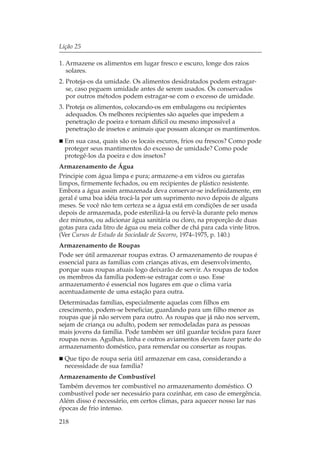 Lição 25

1. Armazene os alimentos em lugar fresco e escuro, longe dos raios
   solares.
2. Proteja-os da umidade. Os alimentos desidratados podem estragar-
   se, caso peguem umidade antes de serem usados. Os conservados
   por outros métodos podem estragar-se com o excesso de umidade.
3. Proteja os alimentos, colocando-os em embalagens ou recipientes
   adequados. Os melhores recipientes são aqueles que impedem a
   penetração de poeira e tornam difícil ou mesmo impossível a
   penetração de insetos e animais que possam alcançar os mantimentos.
  Em sua casa, quais são os locais escuros, frios ou frescos? Como pode
  proteger seus mantimentos do excesso de umidade? Como pode
  protegê-los da poeira e dos insetos?
Armazenamento de Água
Principie com água limpa e pura; armazene-a em vidros ou garrafas
limpos, firmemente fechados, ou em recipientes de plástico resistente.
Embora a água assim armazenada deva conservar-se indefinidamente, em
geral é uma boa idéia trocá-la por um suprimento novo depois de alguns
meses. Se você não tem certeza se a água está em condições de ser usada
depois de armazenada, pode esterilizá-la ou fervê-la durante pelo menos
dez minutos, ou adicionar água sanitária ou cloro, na proporção de duas
gotas para cada litro de água ou meia colher de chá para cada vinte litros.
(Ver Cursos de Estudo da Sociedade de Socorro, 1974–1975, p. 140.)
Armazenamento de Roupas
Pode ser útil armazenar roupas extras. O armazenamento de roupas é
essencial para as famílias com crianças ativas, em desenvolvimento,
porque suas roupas atuais logo deixarão de servir. As roupas de todos
os membros da família podem-se estragar com o uso. Esse
armazenamento é essencial nos lugares em que o clima varia
acentuadamente de uma estação para outra.
Determinadas famílias, especialmente aquelas com filhos em
crescimento, podem-se beneficiar, guardando para um filho menor as
roupas que já não servem para outro. As roupas que já não nos servem,
sejam de criança ou adulto, podem ser remodeladas para as pessoas
mais jovens da família. Pode também ser útil guardar tecidos para fazer
roupas novas. Agulhas, linha e outros aviamentos devem fazer parte do
armazenamento doméstico, para remendar ou consertar as roupas.
  Que tipo de roupa seria útil armazenar em casa, considerando a
  necessidade de sua família?
Armazenamento de Combustível
Também devemos ter combustível no armazenamento doméstico. O
combustível pode ser necessário para cozinhar, em caso de emergência.
Além disso é necessário, em certos climas, para aquecer nosso lar nas
épocas de frio intenso.

218
 