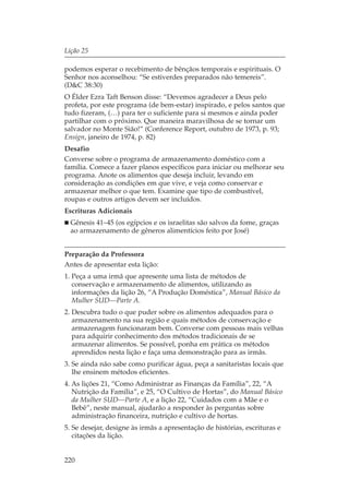 Lição 25

podemos esperar o recebimento de bênçãos temporais e espirituais. O
Senhor nos aconselhou: “Se estiverdes preparados não temereis”.
(D&C 38:30)
O Élder Ezra Taft Benson disse: “Devemos agradecer a Deus pelo
profeta, por este programa (de bem-estar) inspirado, e pelos santos que
tudo fizeram, (…) para ter o suficiente para si mesmos e ainda poder
partilhar com o próximo. Que maneira maravilhosa de se tornar um
salvador no Monte Sião!” (Conference Report, outubro de 1973, p. 93;
Ensign, janeiro de 1974, p. 82)
Desafio
Converse sobre o programa de armazenamento doméstico com a
família. Comece a fazer planos específicos para iniciar ou melhorar seu
programa. Anote os alimentos que deseja incluir, levando em
consideração as condições em que vive, e veja como conservar e
armazenar melhor o que tem. Examine que tipo de combustível,
roupas e outros artigos devem ser incluídos.
Escrituras Adicionais
  Gênesis 41–45 (os egípcios e os israelitas são salvos da fome, graças
  ao armazenamento de gêneros alimentícios feito por José)


Preparação da Professora
Antes de apresentar esta lição:
1. Peça a uma irmã que apresente uma lista de métodos de
   conservação e armazenamento de alimentos, utilizando as
   informações da lição 26, “A Produção Doméstica”, Manual Básico da
   Mulher SUD—Parte A.
2. Descubra tudo o que puder sobre os alimentos adequados para o
   armazenamento na sua região e quais métodos de conservação e
   armazenagem funcionaram bem. Converse com pessoas mais velhas
   para adquirir conhecimento dos métodos tradicionais de se
   armazenar alimentos. Se possível, ponha em prática os métodos
   aprendidos nesta lição e faça uma demonstração para as irmãs.
3. Se ainda não sabe como purificar água, peça a sanitaristas locais que
   lhe ensinem métodos eficientes.
4. As lições 21, “Como Administrar as Finanças da Família”, 22, “A
   Nutrição da Família”, e 25, “O Cultivo de Hortas”, do Manual Básico
   da Mulher SUD—Parte A, e a lição 22, “Cuidados com a Mãe e o
   Bebê”, neste manual, ajudarão a responder às perguntas sobre
   administração financeira, nutrição e cultivo de hortas.
5. Se desejar, designe às irmãs a apresentação de histórias, escrituras e
   citações da lição.


220
 
