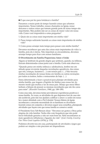 Lição 26

 O que esse pai fez para fortalecer a família?
Passamos a maior parte do tempo fazendo coisas que achamos
importantes. Nosso trabalho, nossos chamados na Igreja, nosso
descanso e outras coisas que tomam grande parte de nosso tempo são
importantes. Mas podem não ser as coisas de maior valor em nossa
vida. Como você responderia a estas perguntas?
1. Quais são as coisas mais importantes em minha vida?
2. Passo tempo suficiente fazendo as coisas mais importantes de minha
   vida?
3. Como posso arranjar mais tempo para passar com minha família?
Devemos reconhecer que uma das coisas mais importantes da vida é a
família, pois ela é eterna. Não importam as circunstâncias, devemos
arranjar tempo para ficar com nossos familiares.
O Divertimento em Família Proporciona Amor e União
Alguns se lembram da grande alegria que sentiram, quando, na infância,
fizeram determinadas coisas junto com a família. Certa mãe observou:
“Quando penso em minha infância e adolescência, lembro-me em
atitude quase reverente daquelas recordações agradáveis, das coisas
que nós, crianças, fazíamos (…) com nossos pais. (…) Não trocaria
minhas recordações de nossas festas em família ou outras recreações
por todos os teatros, bailes e restaurantes de hoje. (…)
Estou determinada a fazer o possível para planejar atividades para
minha família, que tragam o Espírito do Senhor para nosso lar, do
mesmo modo que encheu o lar de meus pais. Desejo que meus filhos
tenham a bênção de possuir as mesmas recordações que são tão caras
para mim”. (Reuniões Familiares, 1968, pp. 188–189)
Como essa mãe, devemos tentar providenciar experiências positivas à
nossa família. Às vezes, as atividades de que dispomos fora de casa não
são aceitáveis, pois não nos ajudam a edificar o amor e a união em nosso
lar e maior afinidade com o Pai Celestial. Nossos líderes da Igreja
reconhecem a crescente necessidade de os familiares se divertirem
fazendo coisas em conjunto; e devemos seguir seus conselhos, planejando
atividades que façam com que nossa família se conserve unida.
O Presidente Ezra Taft Benson disse: “Devemos ser gratos a Deus pelas
alegrias da vida familiar. Tenho dito com frequência que não pode
haver felicidade genuína a não ser num bom lar. Nele encontramos as
mais agradáveis influências e ligações da vida”. [God, Family, Country:
Our Three Great Loyalties (1974), p. 178]
Podemos divertir-nos em casa, participando de atividades e jogos que
podem ser simples e não precisam ser dispendiosos.

                                                                    223
 